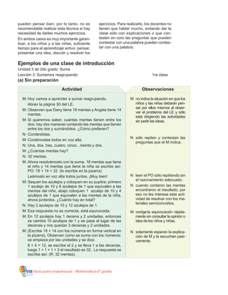 Guía para maestros/as - Matemática 20
gradoVIII
M	 no indica la situación en que los
niños y las niñas deberán pen-
sar por ellos mismos al obser-
var el problema del LE y sólo
está dirigiendo las actividades
sin pedir las ideas.
N	 sólo repiten y contestan las
preguntas que el M indica.
N	 leen el PO sólo repitiendo sin
el razonamiento adecuado.
N	 cuando contaron las mentas
encontraron el resultado, por
eso no les interesa esta acti-
vidad de resolver con los ma-
teriales semiconcretos.
M	 corrige la equivocación rápida-
mente sin consultar la opinión o
idea de los niños y niñas.
N	 solamente esperan la explica-
ción de M y la escuchan pasi-
vamente.
Ejemplos de una clase de introducción
Unidad 3 de 2do grado: Suma
Lección 3: Sumemos reagrupando						 1ra clase
(a) Sin preparación
M:	Hoy vamos a aprender a sumar reagrupando.
	 Abran la página 30 del LE.
M:	Observen que Dany tiene 18 mentas y Angela tiene 14
mentas.
M:	Si queremos saber, cuántas mentas tienen entre los
dos; hay dos maneras contando las mentas que tienen
entre los dos y sumándolos. ¿Cómo prefieren?
N:	Contándolas.
M:	Contémoslas todos en voz alta.
N:	Una, dos, tres, cuatro, cinco…treinta y dos.
M:	¿Cuántas mentas hay?
N:	32 mentas.
M:	Ahora resolvámoslo con la suma. 18 mentas que tiene
el niño y 14 mentas que tiene la niña se escribe así:
PO: 18 + 14 = 32 (lo escribe en la pizarra)
	 Leámoslo en voz alta todos juntos. ¡Muy bien!
M:	Saquen los azulejos y coloquen en su pupitre; primero
1 azulejo de 10 y 8 azulejos de 1 que equivalen a las
mentas del niño, abajo coloquen 1 azulejo de 10 y 4
azulejos de 1 que equivalen a las mentas de la niña,
ahora júntenlos. ¿Cuánto hay en total?
N:	Hay 2 azulejos de 10 y 12 azulejos de 1.
M:	Esa respuesta no es correcta, está equivocada.
M:	En 12 azulejos hay 1 decena y 2 unidades, entonces
se cambia 10 azulejos de 1 y se pasa al lugar de las
decenas y nos quedan 3 decenas y 2 unidades.
M:	(Escribe 18 + 14 con los números en forma vertical en
la pizarra). Observen como se suma con los números;
se empieza por las unidades y se dice:
	 8 + 4 = 12, se escribe el 2 y se lleva 1 a las decenas,
luego 1 + 1 + 1 = 3 el resultado es 32. La respuesta se
escribe así: (R: 32 mentas).
Actividad Observaciones
pueden pensar bien; por lo tanto, no es
recomendable realizar esta técnica si hay
necesidad de darles muchos ejercicios.
En ambos casos es muy importante garan-
tizar, a los niños y a las niñas, suficiente
tiempo para el aprendizaje activo: pensar,
presentar una idea, discutir y resolver los
ejercicios. Para realizarlo, los docentes no
tienen que hablar mucho, evitando dar la
clase sólo con explicaciones o que con-
testen en coro las preguntas que pueden
contestar con una palabra.pueden contes-
tar con una palabra.
 