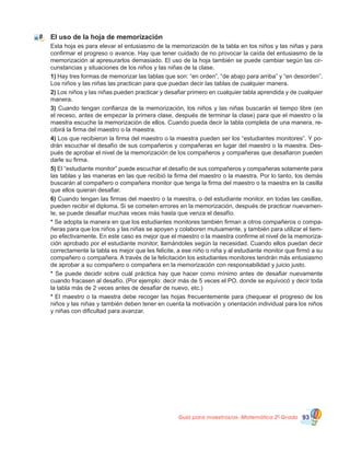 Guía para maestros/as- Matemática 20
Grado 93
El uso de la hoja de memorización
Esta hoja es para elevar el entusiasmo de la memorización de la tabla en los niños y las niñas y para
confirmar el progreso o avance. Hay que tener cuidado de no provocar la caída del entusiasmo de la
memorización al apresurarlos demasiado. El uso de la hoja también se puede cambiar según las cir-
cunstancias y situaciones de los niños y las niñas de la clase.
1) Hay tres formas de memorizar las tablas que son: “en orden”, “de abajo para arriba” y “en desorden”.
Los niños y las niñas las practican para que puedan decir las tablas de cualquier manera.
2) Los niños y las niñas pueden practicar y desafiar primero en cualquier tabla aprendida y de cualquier
manera.
3) Cuando tengan confianza de la memorización, los niños y las niñas buscarán el tiempo libre (en
el receso, antes de empezar la primera clase, después de terminar la clase) para que el maestro o la
maestra escuche la memorización de ellos. Cuando pueda decir la tabla completa de una manera, re-
cibirá la firma del maestro o la maestra.
4) Los que recibieron la firma del maestro o la maestra pueden ser los “estudiantes monitores”. Y po-
drán escuchar el desafío de sus compañeros y compañeras en lugar del maestro o la maestra. Des-
pués de aprobar el nivel de la memorización de los compañeros y compañeras que desafiaron pueden
darle su firma.
5) El “estudiante monitor” puede escuchar el desafío de sus compañeros y compañeras solamente para
las tablas y las maneras en las que recibió la firma del maestro o la maestra. Por lo tanto, los demás
buscarán al compañero o compañera monitor que tenga la firma del maestro o la maestra en la casilla
que ellos quieran desafiar.
6) Cuando tengan las firmas del maestro o la maestra, o del estudiante monitor, en todas las casillas,
pueden recibir el diploma. Si se cometen errores en la memorización, después de practicar nuevamen-
te, se puede desafiar muchas veces más hasta que venza el desafío.
* Se adopta la manera en que los estudiantes monitores también firman a otros compañeros o compa-
ñeras para que los niños y las niñas se apoyen y colaboren mutuamente, y también para utilizar el tiem-
po efectivamente. En este caso es mejor que el maestro o la maestra confirme el nivel de la memoriza-
ción aprobado por el estudiante monitor, llamándoles según la necesidad. Cuando ellos puedan decir
correctamente la tabla es mejor que les felicite, a ese niño o niña y al estudiante monitor que firmó a su
compañero o compañera. A través de la felicitación los estudiantes monitores tendrán más entusiasmo
de aprobar a su compañero o compañera en la memorización con responsabilidad y juicio justo.
* Se puede decidir sobre cuál práctica hay que hacer como mínimo antes de desafiar nuevamente
cuando fracasen al desafío. (Por ejemplo: decir más de 5 veces el PO. donde se equivocó y decir toda
la tabla más de 2 veces antes de desafiar de nuevo, etc.)
*	El maestro o la maestra debe recoger las hojas frecuentemente para chequear el progreso de los
niños y las niñas y también deben tener en cuenta la motivación y orientación individual para los niños
y niñas con dificultad para avanzar.
8
 