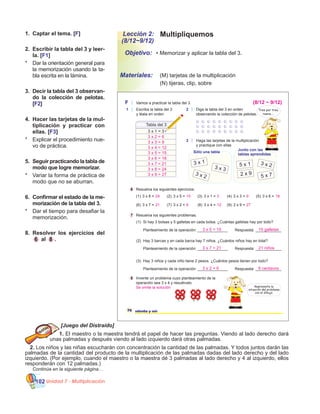 Unidad 7 - Multiplicación102
MultipliquemosLección 2:
(8/12~9/12)
•	Memorizar y aplicar la tabla del 3.
	 (M) tarjetas de la multiplicación
	 (N) tijeras, clip, sobre
Objetivo:
Materiales:
1.	 Captar el tema. [F]
2.	 Escribir la tabla del 3 y leer-
la. [F1]
*	 Dar la orientación general para
la memorización usando la ta-
bla escrita en la lámina.
3.	 Decir la tabla del 3 observan-
do la colección de pelotas.
[F2]
4.	 Hacer las tarjetas de la mul-
tiplicación y practicar con
ellas. [F3]
*	 Explicar el procedimiento nue-
vo de práctica.
5.	 Seguir practicando la tabla de
modo que logre memorizar.
*	 Variar la forma de práctica de
modo que no se aburran.
6.	 Confirmar el estado de la me-
morización de la tabla del 3.
*	 Dar el tiempo para desafiar la
memorización.
8.	 Resolver los ejercicios del
6 al 8 .
[Juego del Distraído]
1. El maestro o la maestra tendrá el papel de hacer las preguntas. Viendo al lado derecho dará
unas palmadas y después viendo al lado izquierdo dará otras palmadas.
2. Los niños y las niñas escucharán con concentración la cantidad de las palmadas. Y todos juntos darán las
palmadas de la cantidad del producto de la multiplicación de las palmadas dadas del lado derecho y del lado
izquierdo. (Por ejemplo, cuando el maestro o la maestra dé 3 palmadas al lado derecho y 4 al izquierdo, ellos
responderán con 12 palmadas.)
	 Continúa en la siguiente página…
76 setenta y seis
F Vamos a practicar la tabla del 3.
1 Escriba la tabla del 3
y léala en orden
2 Diga la tabla del 3 en orden
observando la colección de pelotas.
Tabla del 3
3 x 1 = 3
3 Haga las tarjetas de la multiplicación
y practique con ellas
6 Resuelva los siguientes ejercicios.
7 Resuelva los siguientes problemas.
8 Invente un problema cuyo planteamiento de la
operación sea 3 x 4 y resuélvalo.
(1) (2) (3) (4) (5)
(6) (7) (8) (9)
3 x 8 = 3 x 5 = 3 x 1 = 3 x 3 = 3 x 6 =
3 x 7 = 3 x 2 = 3 x 4 = 3 x 9 =
Sólo una tabla
Junto con las
tablas aprendidas
3 x 1
3 x 3
3 x 2
5 x 1 3 x 2
2 x 9
5 x 7
(1)
Planteamiento de la operación: ______________
(2)
Planteamiento de la operación: ______________
(3)
Si hay 3 bolsas y 5 galletas en cada bolsa. ¿Cuántas galletas hay por todo?
Hay 3 barcas y en cada barca hay 7 niños. ¿Cuántos niños hay en total?
Hay 3 niños y cada niño tiene 2 pesos. ¿Cuántos pesos tienen por todo?
Planteamiento de la operación: ______________
Respuesta: ____________
Respuesta: ____________
Respuesta: ____________
Representa la
situación del problema
con el dibujo.
Tres por tres,
nueve....
24 15 3 9 18
21 6 12 27
3 x 2 = 6
3 x 3 = 9
3 x 4 = 12
3 x 5 = 15
3 x 6 = 18
3 x 7 = 21
3 x 8 = 24
(8/12 ~ 9/12)
3 x 9 = 27
3 x 5 = 15
3 x 7 = 21
3 x 2 = 6
15 galletas
21 niños
6 centavos
Se omite la solución
 