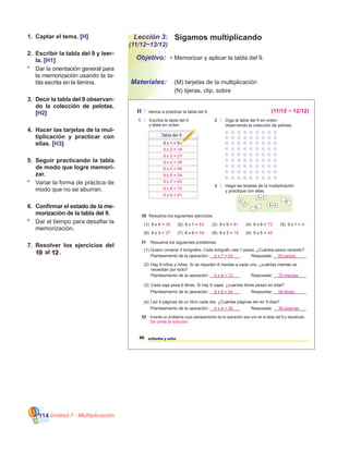 Unidad 7 - Multiplicación114
Sigamos multiplicandoLección 3:
(11/12~12/12)
•	Memorizar y aplicar la tabla del 9.
	 (M) tarjetas de la multiplicación
	 (N) tijeras, clip, sobre
Objetivo:
Materiales:
1.	 Captar el tema. [H]
2.	 Escribir la tabla del 9 y leer-
la. [H1]
*	 Dar la orientación general para
la memorización usando la ta-
bla escrita en la lámina.
3.	 Decir la tabla del 9 observan-
do la colección de pelotas.
[H2]
4.	 Hacer las tarjetas de la mul-
tiplicación y practicar con
ellas. [H3]
5.	 Seguir practicando la tabla
de modo que logre memori-
zar.
*	 Variar la forma de práctica de
modo que no se aburran.
6.	 Confirmar el estado de la me-
morización de la tabla del 9.
*	 Dar el tiempo para desafiar la
memorización.
7.	 Resolver los ejercicios del
10 al 12.
88 ochenta y ocho
H Vamos a practicar la tabla del 9.
1 Escriba la tabla del 9
y léala en orden.
2 Diga la tabla del 9 en orden
observando la colección de pelotas.
Tabla del 9
9 x 1 = 9
3 Haga las tarjetas de la multiplicación
y practique con ellas.
9
x
2
9 x 5
9 x 8
63
81
10 Resuelva los siguientes ejercicios.
11 Resuelva los siguientes problemas.
(1) 9 x 4 = (2) 9 x 7 = (3) 9 x 9 = (4) 9 x 8 =
(6) 9 x 3 = (7) 9 x 6 = (8) 9 x 2 = (9) 9 x 5 =
(5) 9 x 1 =
12 Invente un problema cuyo planteamiento de la operación sea uno de la tabla del 9 y resuélvalo.
Cada caja pesa 6 libras. Si hay 9 cajas, ¿cuántas libras pesan en total?
Planteamiento de la operación: _____________
Leo 4 páginas de un libro cada día. ¿Cuántas páginas leo en 9 días?
Respuesta: ______________
Planteamiento de la operación: _____________ Respuesta: ______________
(1)
(2)
(3)
(4)
Quiero comprar 9 bolígrafos. Cada bolígrafo vale 7 pesos. ¿Cuántos pesos necesito?
Hay 9 niños y niñas. Si se reparten 8 mentas a cada uno, ¿cuántas mentas se
necesitan por todo?
Planteamiento de la operación: _____________ Respuesta: ______________
Planteamiento de la operación: _____________ Respuesta: ______________
36 63 81 72
27 54 18 45
9
9 x 2 = 18
9 x 3 = 27
9 x 4 = 36
9 x 5 = 45
9 x 6 = 54
9 x 7 = 63
9 x 8 = 72
(11/12 ~ 12/12)
9 x 9 = 81
9 x 6 = 54 54 libras
9 x 4 = 36 36 páginas
Se omite la solución
9 x 7 = 63 63 pesos
9 x 8 = 72 72 mentas
 