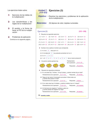 Unidad 7 - Multiplicación120
Ejercicios (3)
•	Resolver los ejercicios y problemas de la aplicación
de la multiplicación.
Objetivo:
Materiales:
Los ejercicios tratan sobre:
1 		 Ejercicios de las tablas de
la multiplicación
2 		 Las características y las
reglas de la multiplicación
3 		 El sentido y la forma de
hacer el PO de la multipli-
cación
4 		 Problemas de aplicación
	 Continúa en la siguiente página…
Unidad 7:
(1/2~2/2)
	 (N) lápices de color, tarjetas numerales
Respuesta: ____________Planteamiento de la operación: ____________
Respuesta: ____________Planteamiento de la operación: ____________
Respuesta: ____________Planteamiento de la operación: ____________
Respuesta: ____________Planteamiento de la operación: ____________
Planteamiento
de la operación: ____________
Respuesta: ____________
94 noventa y cuatro
Ejercicios (3)
1 Resuelva los siguientes ejercicios.
(3) 3 x 4 = (4) 5 x 7 =
(8) 6 x 2 = (9) 4 x 4 =
(13) 1 x 7 = (14) 4 x 3 =
(1) 1 x 4 =
(6) 9 x 4 =
(11) 5 x 3 =
(16) 3 x 8 =
(2) 7 x 8 =
(7) 2 x 7 =
(12) 6 x 9 =
(17) 9 x 7 = (18) 8 x 6 = (19) 2 x 9 =
(5) 6 x 4 =
(10) 8 x 9 =
(15) 7 x 6 =
(20) 4 x 8 =
2 Escriba en los cuadros el número que corresponde.
(1) 8 x 6 es más que 8 x 5.
(2) En la tabla del los productos aumentan de 4 en 4.
(3) 9 x 3 = x
(4) 1 x 8, , yx x x dan el mismo producto 8.
3 Encuentre cuántos guineos hay.
4 Resuelva los siguientes problemas.
(1) En una bolsa hay 7 mentas. Si hay 6 bolsas, ¿cuántos mentas hay en total?
(2) Tengo en las manos 2 diccionarios que pesan 4 libras cada uno.
¿Cuántas libras pesan en total?
(3) Si en cada mesa hay 8 invitados, ¿cuántos invitados hay en 3 mesas?
(4) A 5 hermanos les regalaron 7 pelotas a cada uno.
¿Cuántas pelotas les regalaron en total?
12 35
12 16
7 12
4
36
15
24
56
14
54
63 48 18
24
72
42
32
8
4
3 9
(1/2 ~ 2/2)
2 4 84 2 1
4 x 6 = 24
6 x 7 = 42 42 mentas
2 x 4 = 8 8 libras
3 x 8 = 24 24 invitados
5 x 7 = 35 35 pelotas
24 guineos
 