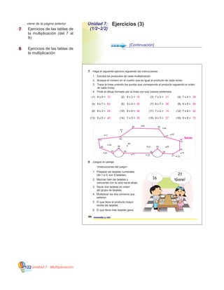Unidad 7 - Multiplicación122
Ejercicios (3)Unidad 7:
(1/2~2/2)
	 … viene de la página anterior
7 	 Ejercicios de las tablas de
la multiplicación (del 7 al
9)
8 		 Ejercicios de las tablas de
la multiplicación
[Continuación]
96 noventa y seis
7 Haga el siguiente ejercicio siguiendo las instrucciones.
1.
2.
3.
4.
Escriba los productos de cada multiplicación.
Busque el número en el cuadro que es igual al producto de cada inciso.
Trace la línea uniendo los puntos que corresponde al producto siguiendo el orden
de cada inciso.
Pinte el dibujo formado por la línea con sus colores preferidos.
(2) (3) (4)
(6) (7) (8)
(10) 8 x 6 = (11) (12)
(1)
(5)
(9)
(13) (14) (15) (16)
8 x 9 = 8 x 2 = 7 x 3 = 7 x 4 =
9 x 7 = 9 x 4 = 8 x 7 = 9 x 6 =
8 x 3 = 7 x 2 = 7 x 6 =
9 x 5 = 7 x 5 = 9 x 3 = 9 x 8 =
8 Juegue en pareja.
1.
2.
3.
4.
5.
6.
Preparar las tarjetas numerales
(de 1 a 9, son 9 tarjetas).
Mezclar bien las tarjetas y
colocarlas con la cara hacia abajo.
Sacar dos tarjetas en orden
del grupo de tarjetas.
Multiplicar los dos números que
salieron.
El que tiene el producto mayor
recibe las tarjetas.
El que tiene más tarjetas gana.
17
14
48
40
25
24
54
49
42
56
71
33
37
36
63
28
29
21 23
14
16
72
41
45 44
35
34
27
22
16
21
!Gane!
<Instrucciones del juego>
Salida
72 16 21 28
63 36 56 54
24 48 14 42
45 35 27 72
 