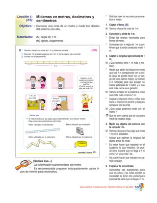 Guía para maestros/as- Matemática 20
Grado 127
Lección 1:
(2/6)
Objetivo:
Materiales:
•	Construir una cinta de un metro y medir los objetos
del entorno con ella.
	 (M) regla de 1 m
	 (N) tijeras, pegamento
[Sabías que...]
	La información suplementaria del metro
*	 Es recomendable preparar anticipadamente varios ti-
pos de metros para mostrarlos.
*	 Solicitar traer los recortes para cons-
truir el metro.
1.	 Captar el tema. [B]
M:	 Vamos a hacer la cinta de 1 m.
2.	 Construir la cinta de 1 m.
*	 Dirigir las tarjetas recortadas para
formar el metro.
*	 Comparar con la regla de 1 m y con-
firmar que la cinta construida mide 1
m.
3.	 Captar la longitud aproximada de 1
m.
M:	 ¿Qué tamaño tiene 1 m más o me-
nos?
*	 Hacer que abran los brazos de modo
que sea 1 m comparando con la cin-
ta. (aquí se puede hacer con un jue-
go del que estime mejor), se llaman
a 5 niños(as) para que pongan su
marca estimada de 1 metro y el que
esté más cerca es el ganador.
M:	 Vamos a trazar en la pizarra la línea
que mida más o menos 1 m.
*	 Asignar a algunos niños y niñas que
trace la línea en la pizarra y después
comparar con la cinta.
M:	 ¿Qué cosas podemos medir con “el
metro”?
	Que se den cuenta que se usa para
medir la longitud larga.
4.	 Medir los objetos del entorno con
la cinta de 1 m.
M:	 Vamos a buscar si hay algo que mida
1 m en el alrededor.
*	 Indicar que estimen la longitud del
objeto antes de medir.
*	 Es mejor hacer que registren en el
cuaderno lo que midieron. Se pue-
de decir la parte que no llega a 1 m
como “un poco más” etc.
*	 Se puede hacer que trabajen en pa-
reja o equipo.
5.	 Expresar lo encontrado.
*	 Aprovechar las expresiones para
que los niños y las niñas sientan la
necesidad de tener otra unidad para
expresar la parte que no llega a 1 m.
99noventa y nueve
B Vamos a hacer una cinta de 1 m y midamos con ella.
Unirlas con el pegamento.
Recortar 10 tarjetas (pegadas de 2 en 2) de la página para recortar.
1 m
Registra en tu
cuaderno el objeto
y su longitud que
mediste.
¿Podrás encontrar
algo que mida 1 m?
Sabías que...
Al instrumento que se utiliza para medir también se le llama "metro".
Hay varias representaciones del metro:
Metro utilizado en las tiendas
Metro utilizado por el carpintero
Metro utilizado por el albañil
Metro utilizado por la costurera
1 m y un
poco más. Falta un
poco para
1 m.
1
2
(2/6)
Midamos en metros, decímetros y
centímetros
 