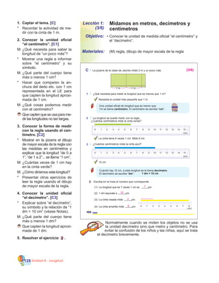 Unidad 8 - Longitud128
Lección 1:
(3/6)
•	Conocer la unidad de medida oficial “el centímetro” y
el “decímetro”.
	 (M) regla, dibujo de mayor escala de la regla	
Objetivo:
Materiales:
1.	 Captar el tema. [C]
*	 Recordar la actividad de me-
dir con la cinta de 1 m.
2.	 Conocer la unidad oficial
“el centímetro”. [C1]
M:	¿Qué necesita para saber la
longitud de “un poco más”?
*	 Mostrar una regla e informar
sobre “el centímetro” y su
símbolo.
M:	¿Qué parte del cuerpo tiene
más o menos 1 cm?
*	 Hacer que comparen la an-
chura del dedo etc. con 1 cm
representada en el LE para
que capten la longitud aproxi-
mada de 1 cm.
M:	¿Qué cosas podemos medir
con el centímetro?
	Quecaptenqueseusaparame-
dir las longitudes no tan largas.
3.	 Conocer la forma de medir
con la regla usando el cen-
tímetro. [C2]
*	 Mostrar en la pizarra el dibujo
de mayor escala de la regla con
las medidas en centímetros y
explicar que la longitud “de 0 a
1”, “de 1 a 2”... se llama “1 cm”.
M:	¿Cuántas veces de 1 cm hay
en la cinta verde?
M:	¿Cómo diríamos esta longitud?
*	 Presentar otros ejercicios de
leer la regla usando el dibujo
de mayor escala de la regla.
4.	 Conocer la unidad oficial
“el decímetro”. [C3]
*	 Explicar sobre “el decímetro”,
su símbolo y la relación de “1
dm = 10 cm” (véase Notas).
M:	¿Qué parte del cuerpo tiene
más o menos 1 dm?
	Que capten la longitud aproxi-
mada de 1 dm.
5.	 Resolver el ejercicio 2 .
Normalmente cuando se miden los objetos no se usa
la unidad decímetro sino que metro y centímetro. Para
evitar la confusión de los niños y las niñas, aquí se trata
el decímetro brevemente.
Midamos en metros, decímetros y
centímetros
100 cien
C La pizarra de la clase de Jacinto midió 2 m y un poco más.
1 m 1 m
1 ¿Qué necesita para medir la longitud que es menos que 1 m?
2 La longitud se puede medir con la regla.
Necesita la unidad más pequeña que 1 m.
Una unidad oficial de longitud que es menor que
1m se llama centímetro. El centímetro se escribe "cm".
¿Cuántos centímetros mide la cinta verde?
Cuando hay 10 cm, a esta longitud se le llama decímetro.
El decímetro se escribe "dm". 1 dm = 10 cm
La cinta tiene 6 veces 1 cm. Mide 6 cm.
10 cm
2 Escriba en la línea el número que corresponde.
0 1 2 3 4 5 6 7 8 9 10 11 12 13 14 15
(cm)
3 ¿Cuántos centímetros mide la cinta azul?
0 1 2 3 4 5 6 7 8 9 10 11 12 13 14 15
(cm)
(1) La longitud que es 7 veces 1 cm es cm.
(2) 1 dm equivale a cm.
(3) La cinta rosada mide cm.
(4) La cinta amarilla mide cm.
(cm)0 1 2 3 4 5 6 7 8
(cm)
1 cm
7
10
2
8
(3/6)
 