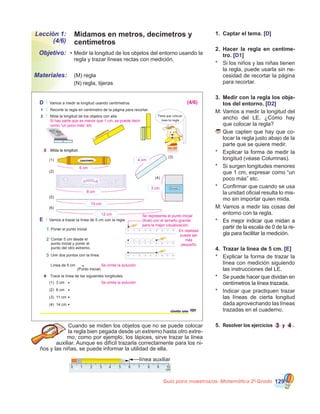 Guía para maestros/as- Matemática 20
Grado 129
Lección 1:
(4/6)
Objetivo:
Materiales:
•	Medir la longitud de los objetos del entorno usando la
regla y trazar líneas rectas con medición.
	 (M) regla
	 (N) regla, tijeras
1.	 Captar el tema. [D]
2.	 Hacer la regla en centíme-
tro. [D1]
*	 Si los niños y las niñas tienen
la regla, puede usarla sin ne-
cesidad de recortar la página
para recortar.
3.	 Medir con la regla los obje-
tos del entorno. [D2]
M:	Vamos a medir la longitud del
ancho del LE. ¿Cómo hay
que colocar la regla?
	Que capten que hay que co-
locar la regla justo abajo de la
parte que se quiere medir.
*	 Explicar la forma de medir la
longitud (véase Columnas).
*	 Si surgen longitudes menores
que 1 cm, expresar como “un
poco más” etc.
*	 Confirmar que cuando se usa
la unidad oficial resulta lo mis-
mo sin importar quien mida.
M:	Vamos a medir las cosas del
entorno con la regla.
*	 Es mejor indicar que midan a
partir de la escala de 0 de la re-
gla para facilitar la medición.
4.	 Trazar la línea de 5 cm. [E]
*	 Explicar la forma de trazar la
línea con medición siguiendo
las instrucciones del LE.
*	 Se puede hacer que dividan en
centímetros la línea trazada.
*	 Indicar que practiquen trazar
las líneas de cierta longitud
dada aprovechando las líneas
trazadas en el cuaderno.
5.	 Resolver los ejercicios 3 y 4 .Cuando se miden los objetos que no se puede colocar
la regla bien pegada desde un extremo hasta otro extre-
mo, como por ejemplo, los lápices, sirve trazar la línea
auxiliar. Aunque es difícil trazarla correctamente para los ni-
ños y las niñas, se puede informar la utilidad de ella.
línea auxiliar
Midamos en metros, decímetros y
centímetros
D Vamos a medir la longitud usando centímetros.
1 Recorte la regla en centímetro de la página para recortar.
2 Mida la longitud de los objetos con ella.
4 Trace la línea de las siguientes longitudes.
E Vamos a trazar la línea de 5 cm con la regla.
1 Poner el punto inicial.
2 Contar 5 cm desde el
punto inicial y poner el
punto del otro extremo.
3 Unir dos puntos con la línea.
101ciento uno
(1) 3 cm
(2) 6 cm
(3) 11 cm
(4) 14 cm
Línea de 5 cm
(Punto inicial)
Tiene que colocar
bien la regla
3 Mida la longitud.
(1)
(2)
(3)
(4)
3 Mida la longitud.
CHICLECHICLE
(5)
(6)
Borrador
Se representa el punto inicial
(final) con el tamaño grande
para la mejor visualización.
En realidad
puede ser
más
pequeño
Si hay parte que es menor que 1 cm, se puede decir
como “un poco más” etc.
(4/6)
6 cm
8 cm
10 cm
12 cm
Se omite la solución
Se omite la solución
3 cm
4 cm
 