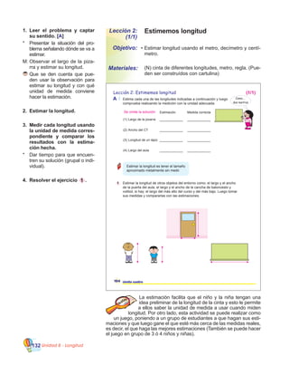 Unidad 8 - Longitud132
Estimemos longitudLección 2:
(1/1)
•	Estimar longitud usando el metro, decímetro y centí-
metro.
Objetivo:
Materiales:
1.	 Leer el problema y captar
su sentido. [A]
*	 Presentar la situación del pro-
blema señalando dónde se va a
estimar.
M:	Observar el largo de la piza-
rra y estimar su longitud.
	Que se den cuenta que pue-
den usar la observación para
estimar su longitud y con qué
unidad de medida conviene
hacer la estimación.
2.	 Estimar la longitud.
3.	 Medir cada longitud usando
la unidad de medida corres-
pondiente y comparar los
resultados con la estima-
ción hecha.
*	 Dar tiempo para que encuen-
tren su solución (grupal o indi-
vidual).
4.	 Resolver el ejercicio 1 .
La estimación facilita que el niño y la niña tengan una
idea preliminar de la longitud de la cinta y esto le permite
a ellos saber la unidad de medida a usar cuando miden
longitud. Por otro lado, esta actividad se puede realizar como
un juego, poniendo a un grupo de estudiantes a que hagan sus esti-
maciones y que luego gane el que esté más cerca de las medidas reales,
es decir, el que haga las mejores estimaciones (También se puede hacer
el juego en grupo de 3 ó 4 niños y niñas).
	 (N) cinta de diferentes longitudes, metro, regla. (Pue-
den ser construídos con cartulina)
104 ciento cuatro
Lección 2: Estimemos longitud
A Estima cada una de las longitudes indicadas a continuación y luego
comprueba realizando la medición con la unidad adecuada.
1 Estimar la longitud de otros objetos del entorno como: el largo y el ancho
de la puerta del aula, el largo y el ancho de la cancha de baloncesto y
volibol, si hay; el largo del más alto del curso y del más bajo. Luego tomar
sus medidas y compararlas con las estimaciones.
Estimación Medida correcta
(1)
(2)
(3)
(4)
Largo de la pizarra
Ancho del CT
Longitud de un lápiz
Largo del aula
____________ ____________
____________ ____________
____________ ____________
____________ ____________
Estimar la longitud es tener el tamaño
aproximado metalmente sin medir.
Como...
dos metros
(1/1)
Se omite la solución
 