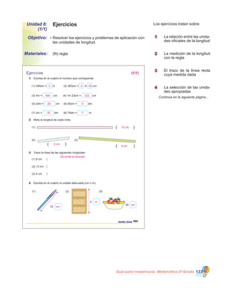 Guía para maestros/as- Matemática 20
Grado 133
Los ejercicios tratan sobre:
1 		 La relación entre las unida-
des oficiales de la longitud
2 		 La medición de la longitud
con la regla
3 		 El trazo de la línea recta
cuya medida dada
4 		 La selección de las unida-
des apropiadas
	 Continúa en la siguiente página…
EjerciciosUnidad 8:
(1/1)
•	Resolver los ejercicios y problemas de aplicación con
las unidades de longitud.
Objetivo:
Materiales: 	 (N) regla
( ) ( )
( )
(1) 300cm = m (2) 263cm = m cm
(3) 4m = cm (4) 1m 23cm = cm
(5) 2dm = cm (6) 50cm = dm
(7) 3m = dm (8) 70dm = m
1 Escriba en el cuadro el número que corresponde.
2 Mida la longitud de cada cinta.
3 Trace la línea de las siguientes longitudes.
4 Escriba en el cuadro la unidad adecuada (cm o m).
Ejercicios
(1)
(2)
(1) 8 cm
(2) 13 cm
(3) 4 cm
(1) (2) (3)
15
2
30
(3)
105ciento cinco
3
400
20 5
30
12 cm
9 cm
5 cm
cm
m
cm
Se omite la solución
7
123
2 63
(1/1)
 