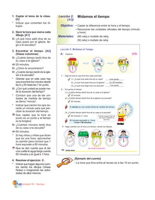Unidad 10 - Tiempo146
Midamos el tiempoLección 2:
(1/3)
•	Captar la diferencia entre la hora y el tiempo.
•	Reconocer las unidades oficiales del tiempo (minuto
y hora).
	 (M) reloj o modelo de reloj.
	 (N) reloj o modelo de reloj.
Objetivo:
Materiales:
1.	 Captar el tema de la clase.
[A]
*	 Indicar que comenten los di-
bujos.
2.	 Decir la hora que marca cada
dibujo. [A1]
M:	¿A qué hora salió Ana de su
casa (pasó por la iglesia, lle-
gó a la escuela)?
3.	 Encontrar el tiempo. [A2]
(Véase columnas)
M:	¿Cuánto tiempo tardó Ana de
su casa a la iglesia?  
RP:		20 minutos.
M:	¿Cómo lo encontraron?
M:	¿Cuánto tiempo tardó de la igle-
sia a la escuela?
*	 Orientar que en este caso hay
que encontrar los minutos desde
las 6 y 20 hasta las 7 en punto.
M:	¿Con qué unidad se puede me-
dir la duración del tiempo?
*	 Concluir que una de las uni-
dades de medida de tiempo
se llama “minuto”.
*	 Indicar que cierren los ojos du-
rante un minuto para que per-
ciban la duración del tiempo.
	Que capten que la hora en
punto es un punto y el tiempo
es la longitud.
M:	¿Cuántos minutos tardó Ana
de su casa a la escuela?
RP:		60 minutos.
*	 Si hay niños y niñas que dicen
que es una hora, aprovechar
su opinión para concluir que 1
hora equivale a 60 minutos.
	Que se den cuenta que al dar
una vuelta la aguja larga cuenta
60 minutos y es igual a 1 hora.
4.	 Resolver el ejercicio 1 .
*	 Indicarquehaganalgunoscuen-
tos viendo los dibujos (Véase
Notas) o imaginando las activi-
dades de ellos mismos.
[Ejemplo del cuento]
- La hora que Ana entra al recreo es a las 10 en punto.
Lección 2: Midamos el tiempo
A Observe.
1 Diga la hora en que Ana hizo cada actividad.
(1) 6 en punto.
(2)
(3)
2 Encuentre el tiempo.
20 minutos.
(2)
40 minutos.
El minuto es una unidad oficial de medida del tiempo.
(3)
60 minutos ó 1 hora.
(1)
¿A qué hora salió Ana de su casa?
¿A qué hora pasó Ana por la iglesia?
¿A qué hora llegó Ana a la escuela?
¿Cuánto tiempo tardó Ana de la iglesia a la escuela?
¿Cuánto tiempo tardó Ana de su casa a la escuela?
¿Cuánto tiempo tardó Ana de su casa a la iglesia?
60 minutos equivalen a 1 hora.
1 hora = 60 minutos
112 ciento doce
Cuando la aguja larga da
una vuelta completa es
una hora.
6 y 20 minutos.
7 en punto.
1 Haga cuentos con la hora y el tiempo, viendo los dibujos.
12 1
2
3
4
567
8
10
11
9
(1/3)
Se omite la solución
 
