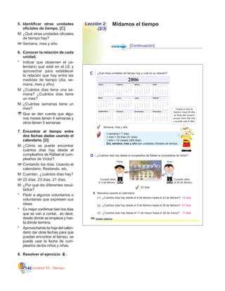 Unidad 10 - Tiempo148
Lección 2:
(2/3)
Midamos el tiempo5.	 Identificar otras unidades
oficiales de tiempo. [C]
M:	¿Qué otras unidades oficiales
de tiempo hay?
RP:		Semana, mes y año.
6.	 Conocer la relación de cada
unidad.
*	 Indicar que observen el ca-
lendario que está en el LE y
aprovechar para establecer
la relación que hay entre las
medidas de tiempo (día, se-
mana, mes y año).  
M:	¿Cuántos días tiene una se-
mana? ¿Cuántos días tiene
un mes?
M:	¿Cuántas semanas tiene un
mes?
	Que se den cuenta que algu-
nos meses tienen 4 semanas y
otros tienen 5 semanas
7.	 Encontrar el tiempo entre
dos fechas dadas usando el
calendario. [D]
M:	¿Cómo se puede encontrar
cuántos días hay desde el
cumpleaños de Rafael al cum-
pleaños de Víctor?
RP:		Contando los días. Usando el
calendario. Restando, etc.
M:	Cuenten, ¿cuántos días hay?
RP:		22 días. 23 días. 21 días.
M:	¿Por qué dio diferentes resul-
tados?
*	 Pedir a algunos voluntarios o
voluntarias que expresen sus
ideas.
*	 Es mejor confirmar bien los días
que se van a contar,  es decir,
desde dónde se empieza y has-
ta dónde termina.
*	 Aprovechando la hoja del calen-
dario dar otras fechas para que
puedan encontrar el tiempo, se
puede usar la fecha de cum-
pleaños de los niños y niñas.
8.	 Resolver el ejercicio 6 .
[Continuación]
ciento catorce
1 semana = 7 días
1 mes = 30 días (31 días)
1 año = 12 meses (365 días)
Día, semana, mes y año son unidades oficiales de tiempo.
C ¿Qué otras unidades de tiempo hay y cuál es su relación?
2006
Cuando el mes de
febrero tiene 29 días
se llama año bisiesto
porque tiene 366 días
y sucede cada 4 años.
Semana, mes y año.
114
D ¿Cuántos días hay desde el cumpleaños de Rafael al cumpleaños de Víctor?
22 días
Cumplió años
el 25 de febrero.
Cumplió años
el 3 de febrero.
6 Resuelva usando el calendario.
¿Cuántos días hay desde el 8 de febrero hasta el 23 de febrero?(1)
(2) ¿Cuántos días hay desde el 5 de febrero hasta el 26 de febrero?
(3) ¿Cuántos días hay desde el 11 de marzo hasta el 28 de marzo?
15 días
21 días
17 días
 