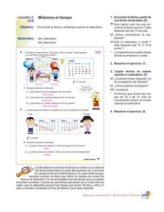 Guía para maestros/as - Matemática 20
Grado 149
Midamos el tiempoLección 2:
(3/3)
•	Encontrar la fecha y el tiempo usando el calendario.
	 (M) calendario.
	 (N) calendario.
Objetivo:
Materiales:
1.	 Encontrar la fecha a partir de
una fecha inicial dada. [E]
	Que capten que hay que en-
contrar la fecha que es 7 días
después del día 14 de julio.  
M:	¿Cómo encontraron la res-
puesta?
RP:		Usé el calendario y conté 7
días después del 14. A 14 le
sumé 7.
*	 La importancia es saber desde
donde se empieza a contar.
2.	 Resolver el ejercicio 7 .
3. Captar fechas en meses
usando el calendario. [F]
M: ¿Cuántos meses después  es
el cumpleaños de Claudia?
M: ¿Cómo podemos averiguarlo?
RP: Contando
*	 Confirmar que como hay me-
ses de 30 y de 31 días es
conveniente inducir al conteo
usando el calendario.
4.	 Resolver el ejercicio 8 .
La dificultad en encontrar el tiempo es saber si se cuenta el
día de la primera fecha o partir del siguiente día; si se toma
en cuenta el día de la última fecha o no, para evitar la equi-
vocación primero se tiene que definir la manera de contar los
días en el calendario. Es recomendable usar las fechas que se pueden
encontrar sumando. Cuando se usa fechas que pasan de un mes a otro es
mejor usar el calendario porque hay meses que tienen 30 días y otros 31
días; y también considerar el mes de febrero como caso especial.
Julio
E Si Roberto cumple años el 14 de julio y Pedro cumple 7 días después,
¿en qué fecha cumple años Pedro?
21 de julio
7 Resuelva usando el calendario.
(1) ¿Qué fecha es 25 días después del 3 de mayo?
(2) ¿Qué fecha es 2 semanas después del 16 de junio?
(3) ¿Qué fecha es 3 meses después del 30 de agosto?
Yo encontre
la fecha sumando
14 + 7 = 21
Julio
??
Roberto Pedro
ciento quince 115
MayoMarzo 20062006
F ¿Cuántos meses hay desde el cumpleaños de José al cumpleaños de Claudia?
2 meses
(1) ¿Cuántos meses hay desde el 1 de enero hasta el 31 de enero?
(2) ¿Cuántos meses hay desde el 30 de junio hasta el 30 de septiembre?
8 Resuelva usando el calendario.
ClaudiaJosé
28 de mayo
30 de junio
30 de noviembre
(3/3)
1 mes
3 meses
 