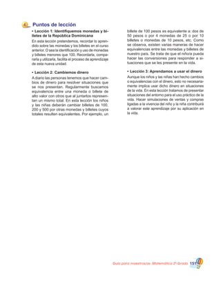 Guía para maestros/as- Matemática 20
Grado 151
Puntos de lección
•	Lección 1: Identifiquemos monedas y bi-
lletes de la República Dominicana
En esta lección pretendemos, recordar lo apren-
dido sobre las monedas y los billetes en el curso
anterior. O sea la identificación y uso de monedas
y billetes menores que 100. Recordarla, compa-
rarla y utilizarla, facilita el proceso de aprendizaje
de esta nueva unidad.
•	Lección 2: Cambiemos dinero
A diario las personas tenemos que hacer cam-
bios de dinero para resolver situaciones que
se nos presentan. Regularmente buscamos
equivalencia entre una moneda o billete de
alto valor con otros que al juntarlos represen-
tan un mismo total. En esta lección los niños
y las niñas deberán cambiar billetes de 100,
200 y 500 por otras monedas y billetes cuyos
totales resulten equivalentes. Por ejemplo, un
4
billete de 100 pesos es equivalente a: dos de
50 pesos o por 4 monedas de 25 o por 10
billetes o monedas de 10 pesos, etc. Como
se observa, existen varias maneras de hacer
equivalencias entre las monedas y billetes de
nuestro país. Se trata de que el niño/a pueda
hacer las conversiones para responder a si-
tuaciones que se les presente en la vida.
•	Lección 3: Aprendamos a usar el dinero
Aunque los niños y las niñas han hecho cambios
o equivalencias con el dinero, esto no necesaria-
mente implica usar dicho dinero en situaciones
de la vida. En esta lección tratamos de presentar
situaciones del entorno para el uso práctico de la
vida. Hacer simulaciones de ventas y compras
ligadas a la vivencia del niño y la niña contribuirá
a valorar este aprendizaje por su aplicación en
la vida.
 
