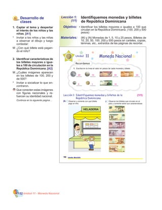 Unidad 11 - Moneda Nacional152
Identifiquemos monedas y billetes
de República Dominicana
Lección 1:
(1/1)
•	Identificar los billetes mayores o iguales a 100 que
circulan en la República Dominicana. (100, 200 y 500
pesos)
	 (M) y (N) Monedas de 1, 5, 10 y 25 pesos. Billetes de
10, 20, 50, 100, 200 y 500 pesos en carteles, copias,
láminas, etc., extraídos de las páginas de recortar.
Objetivo:
Materiales:
5 Desarrollo de
clases
1.	 Captar el tema y despertar
el interés de los niños y las
niñas. [A1]
*	 Invitar a los niños y las niñas
a observar el dibujo y luego
contestar:
M:	¿Con qué billete está pagan-
do el niño?
2.	 Identificar características de
los billetes mayores o igua-
les a 100 de circulación en la
República Dominicana. [A2]
M:	¿Cuáles imágenes aparecen
en los billetes de 100, 200 y
de 500?
*	 Invitar a socializar lo que en-
contraron.
	Que conecten estas imágenes
con figuras nacionales y re-
fuercen su identidad nacional.
	 Continúa en la siguiente página…
Lección 1:
Unidad 11 Moneda Nacional
A1
116 ciento dieciséis
Identifiquemos monedas y billetes de la
República Dominicana
2 Observe los billetes que circulan en el
país y comente sobre sus características.
Observe y comente con qué billete
pagó el niño.
HELADERIA
Helado Helado Helado
Recordemos
1. Escriba en la línea el valor en pesos de cada moneda y billete.
_____
__________ _____
__________ _____
(1/1)
50
105 1
2020 10
 