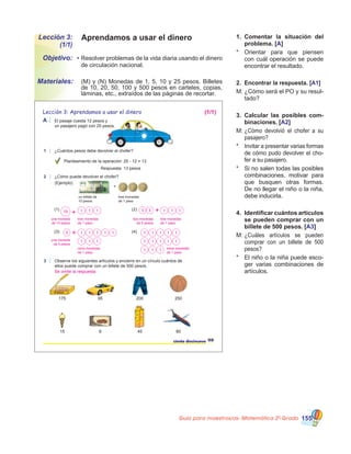 Guía para maestros/as- Matemática 20
Grado 155
Aprendamos a usar el dineroLección 3:
(1/1)
•	Resolver problemas de la vida diaria usando el dinero
de circulación nacional.
	 (M) y (N) Monedas de 1, 5, 10 y 25 pesos. Billetes
de 10, 20, 50, 100 y 500 pesos en carteles, copias,
láminas, etc., extraídos de las páginas de recortar.
Objetivo:
Materiales:
1.	 Comentar la situación del
problema. [A]
*	 Orientar para que piensen
con cuál operación se puede
encontrar el resultado.
2.	 Encontrar la respuesta. [A1]
M:	¿Cómo será el PO y su resul-
tado?
3.	 Calcular las posibles com-
binaciones. [A2]
M:	¿Cómo devolvió el chofer a su
pasajero?
*	 Invitar a presentar varias formas
de cómo pudo devolver el cho-
fer a su pasajero.
*	 Si no salen todas las posibles
combinaciones, motivar para
que busquen otras formas.
De no llegar el niño o la niña,
debe inducirla.
4.	 Identificar cuántos artículos
se pueden comprar con un
billete de 500 pesos. [A3]
M:	¿Cuáles artículos se pueden
comprar con un billete de 500
pesos?
*	 El niño o la niña puede esco-
ger varias combinaciones de
artículos.
ciento diecinueve
Lección 3: Aprendamos a usar el dinero
119
El pasaje cuesta 12 pesos y
un pasajero pagó con 25 pesos.
3 Observe los siguientes artículos y encierre en un círculo cuántos de
ellos puede comprar con un billete de 500 pesos.
175 95 200 250
15 8 45
1 ¿Cuántos pesos debe devolver el chofer?
2 ¿Cómo puede devolver el chofer?
(Ejemplo)
(1) (2)
(3) (4)
PIZZA
Galletas rellenas
Jugo de
Naranja
Hech
o en
Repú
blica
Dominican
a
A
Planteamiento de la operación: 25 - 12 = 13
Respuesta: 13 pesos
80
un billete de
10 pesos
tres monedas
de 1 peso
+
(1/1)
Se omite la respuesta
una moneda
de 10 pesos
tres monedas
de 1 peso
dos monedas
de 5 pesos
tres monedas
de 1 peso
una moneda
de 5 pesos
ocho monedas
de 1 peso
trece monedas
de 1 peso
 