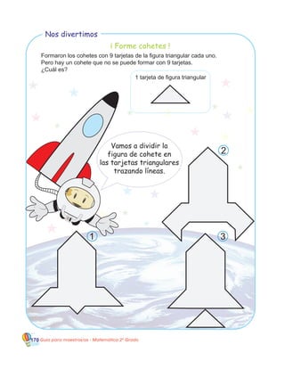 170 Guía para maestros/as - Matemática 20
Grado
1 tarjeta de figura triangular
Formaron los cohetes con 9 tarjetas de la figura triangular cada uno.
Pero hay un cohete que no se puede formar con 9 tarjetas.
¿Cuál es?
Vamos a dividir la
figura de cohete en
las tarjetas triangulares
trazando líneas.
Nos divertimos
1
2
3
¡ Forme cohetes !
 