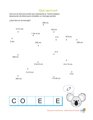 Guía para maestros/as - Matemática 20
Grado 175
260 cm
140 cm3 m 5 cm
1 dm 4 cm
2 m 815 cm
5 dm
350 cm 200 cm
500 cm
2 dm 6 cm
2 m 6 cm
305 cm
14 m
8 m 15 cm
5 m
C
Una con la línea los puntos que representa la misma longitud.
Aparecerán dis letras para completar un mensaje secreto.
¿Qué dice en el mensaje?
1 m 40 cm
O E E
¿?
¡Qué aparecen!
 