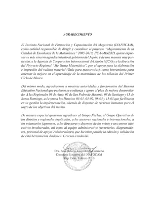 AGRADECIMIENTO
El Instituto Nacional de Formación y Capacitación del Magisterio (INAFOCAM),
como entidad responsable de dirigir y coordinar el proyecto “Mejoramiento de la
Calidad de Enseñanza de la Matemática” 2005-2010, JICA-MINERD, quiere expre-
sar su más sincero agradecimiento al gobierno del Japón, y de una manera muy par-
ticular, a la Agencia de Cooperación Internacional del Japón (JICA) y a la dirección
del Proyecto Regional “Me Gusta Matemática”, por el apoyo para la elaboración
e impresión del valioso material (Guía para maestros/as), como herramienta para
orientar la mejora en el aprendizaje de la matemática de los niños/as del Primer
Ciclo de Básica.
Del mismo modo, agradecemos a nuestras autoridades y funcionarios del Sistema
Educativo Nacional que pusieron su confianza y apoyo al plan de mejora desarrolla-
do. A las Regionales 03 de Azua, 05 de San Pedro de Macorís, 08 de Santiago y 15 de
Santo Domingo, así como a los Distritos 03-01, 05-02, 08-05 y 15-03 que facilitaron
en su gestión la implementación, además de disponer de recursos humanos para el
logro de los objetivos del mismo.
De manera especial queremos agradecer al Grupo Núcleo, al Grupo Operativo de
los distritos y regionales implicados, a los asesores nacionales e internacionales, a
los voluntarios japoneses, a los directores y docentes de los veinte y un centros edu-
cativos involucrados, así como al equipo administrativo (secretarias, diagramado-
res, personal de apoyo, colaboradores) que hicieron posible la edición y validación
de esta herramienta didáctica. Gracias a todos/as.
 