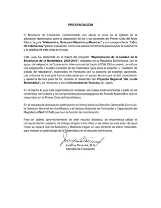 PRESENTACIÓN
 
 
El Ministerio de Educación, comprometido con elevar el nivel de la Calidad de la
educación dominicana, pone a disposición de los y las docentes del Primer Ciclo del Nivel
Básico la guía “Matemática, Guía para Maestros y Maestras” y su correspondiente “Libro
de Estudiantes” para el estudiante, como una valiosa herramienta para mejorar la enseñanza
y la práctica de esta área en el aula.
Esta Guía fue elaborada en el marco del proyecto “Mejoramiento de la Calidad de la
Enseñanza de la Matemática, 2005-2010”, realizado en la República Dominicana, con el
apoyo de la Agencia de Cooperación Internacional del Japón (JICA). El documento constituye
una adaptación a nuestro contexto de los materiales “guía para el docente” y “cuaderno de
trabajo del estudiante”, elaborados en Honduras con la asesoría de expertos japoneses.
Las unidades de esta guía fueron adecuadas por un equipo técnico que recibió capacitación
y asesoría técnica para tal fin, durante el desarrollo del Proyecto Regional “Me Gusta
Matemática”, en Honduras y en la Universidad de Tsukuba, en Japón.
En el diseño, la guía está organizada por unidades, las cuales están orientadas a partir de los
contenidos curriculares y los componentes psicopedagógicos del Área de Matemática que se
desarrollan en el Primer Ciclo del Nivel Básico.
En el proceso de adecuación participaron en forma activa la Dirección General de Currículo,
la Dirección General de Nivel Básico y el Instituto Nacional de Formación y Capacitación del
Magisterio (INAFOCAM) que tuvo la función de coordinación.
Para un óptimo aprovechamiento de este recurso didáctico, se recomienda utilizar el
correspondiente cuaderno de trabajo dirigido a los niños y las niñas de este ciclo, de igual
modo se espera que los Maestros y Maestras hagan un uso eficiente de estos materiales,
para mejorar el aprendizaje de la Matemática en la escuela dominicana.
 
 
Josefina Pimentel, M.A.
Ministra de Educación
 