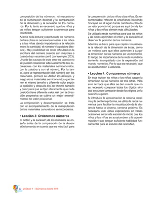 Unidad 1 - Números hasta 9994
composición de los números,  el mecanismo
de la numeración decimal y la comparación
de la dimensión y la sucesión de los núme-
ros. Por lo tanto es necesario que los niños y
las niñas tengan suficiente experiencia para
practicarla.
Acerca de la lectura y escritura de los números
de tres cifras es necesario enseñar a los niños
y a las niñas dando importancia a la relación
entre: la cantidad, el número y la palabra (lec-
tura). Hay posibilidad de tener dificultad en la
escritura del número cuando son mayores o
cuando hay vacante con 0 (por ejemplo: 203).
Una de las causas de este error es cuando no
se pueden relacionar adecuadamente las ex-
presiones con los materiales semiconcretos,
con la palabra y con el número. Por lo tan-
to, para la representación del número con los
materiales, primero se utilizan los azulejos, y
luego otros materiales semiconcretos que tie-
nen el mismo tamaño y diferente color según
la posición y después los del mismo tamaño
y color para que se fijen claramente que cada
posición tiene diferente valor. Así con la direc-
ción progresiva se cultiva un mejor entendi-
miento del valor posicional.
La composición y descomposición se trata
con el acompañamiento de la manipulación
de los materiales concretos o semiconcretos.
•	Lección 3: Ordenemos números
El orden y la sucesión de los números se en-
seña antes de la comparación de la dimen-
sión tomando en cuenta que es más fácil para
la comprensión de los niños y las niñas. Es re-
comendable reforzar la enseñanza haciendo
hincapié en el lugar donde cambia la cifra de
un valor posicional, porque es aquí donde los
niños y las niñas sienten más dificultades.
Se utiliza la recta numérica para que los niños
y las niñas aprendan el orden y la sucesión al
observar la posición de los números.
Además se hace para que capten visualmen-
te la relación de la dimensión de éstas, como
un modelo para que ellos aprendan a juzgar
la dimensión de los números en un momento.
El rango de importancia de la recta numérica
aumenta acompañado con la expansión del
mundo numérico. Por lo que es necesario que
se acostumbren a utilizarla.
•	Lección 4: Comparemos números
En esta lección los niños y las niñas juzgan la
dimensión de los números de tres cifras. Para
esto se hace que ellos se den cuenta que no
es necesario comparar todos los dígitos sino
que se puede comparar desde los dígitos de la
posición superior.
Al introducir la aproximación la decena próxi-
ma y la centena próxima, se utiliza la recta nu-
mérica para facilitar la visualización de la dis-
tancia hasta la decena, centena próxima. Es
necesario usar estas expresiones en varias
ocasiones en la vida escolar de modo que los
niños y las niñas se acostumbren a la aproxi-
mación y que tengan suficiente habilidad fun-
damental para el estudio del redondeo.
 