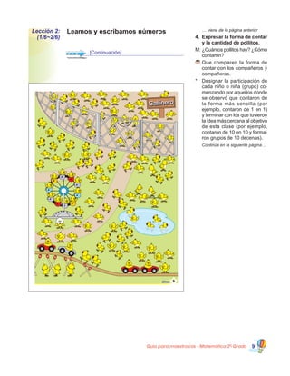 Guía para maestros/as - Matemática 20
Grado 9
	 … viene de la página anterior
4.	 Expresar la forma de contar
y la cantidad de pollitos.
M:	¿Cuántos pollitos hay? ¿Cómo
contaron?
	Que comparen la forma de
contar con los compañeros y
compañeras.
*	 Designar la participación de
cada niño o niña (grupo) co-
menzando por aquellos donde
se observó que contaron de
la forma más sencilla (por
ejemplo, contaron de 1 en 1)
y terminar con los que tuvieron
la idea más cercana al objetivo
de esta clase (por ejemplo,
contaron de 10 en 10 y forma-
ron grupos de 10 decenas).
	 Continúa en la siguiente página…
Leamos y escribamos númerosLección 2:
(1/6~2/6)
[Continuación]
5cinco
9
9
GallineroGallinero
9 9
 