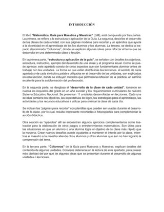 INTRODUCCIÓN
El libro “Matemática, Guía para Maestros y Maestras” (GM), está compuesta por tres partes.
La primera, se refiere a la estructura y aplicación de la Guía. La segunda, describe el desarrollo
de las clases de cada unidad, con sus páginas modelos para recortar y un apéndice que ayuda
a la diversidad en el aprendizaje de los los alumnos y las alumnas. La tercera, se dedica al es-
pacio denominado “Columnas”, donde se explican algunas ideas para reforzar el tema que se
desarrolla en una determinada clase o lección.
En la primera parte, “estructura y aplicación de la guía”, se señalan con detalles los objetivos,
estructura, instructivo, ejemplo del desarrollo de una clase y el programa anual. Como se pue-
de apreciar, este apartado consta de cinco aspectos que son fundamentales dominar antes de
trabajar con las unidades. La forma en que están distribuidas las lecciones, el sentido de cada
apartado y de cada símbolo o palabra utilizados en el desarrollo de las unidades, son explicadas
en esta sección, donde se incluyen modelos que permiten la reflexión de la práctica, un camino
excelente para la autoformación del profesorado.
En la segunda parte, se desglosa el “desarrollo de la clase de cada unidad”, tomando en
cuenta los requisitos del grado en un año escolar y los requerimientos curriculares de nuestro
Sistema Educativo Nacional. Se presentan 11 unidades desarrolladas en lecciones. Cada una
de ellas contiene los objetivos, las expectativas de logro, las estrategias para el aprendizaje, las
actividades y los recursos educativos a utilizar para orientar la clase de cada día.
Se indican las “páginas para recortar” con plantillas que pueden ser usadas durante el desarro-
llo de la clase, por lo cual, resulta interesante recortarlas o fotocopiarlas para complementar la
acción didáctica.
Otra sección es “apéndice” allí se encuentran algunos ejercicios complementarios como ilus-
tración para la elaboración de otros juegos o entretenimientos matemáticos. Son útiles para
las situaciones en que un alumno o una alumna logra el objetivo de la clase más rápido que
la mayoría. Crear nuevos desafíos puede ayudarles a mantener el interés por la clase, mien-
tras el maestro o la maestra atiende otros alumnos y otras alumnas que aún no han logrado la
comprensión del tema.
En la tercera parte, “Columnas” de la Guía para Maestros y Maestras, explican detalles del
contenido de algunas unidades. Conviene detenerse en la lectura de este apartado, para poseer
más claridad del por qué de algunas ideas que se presentan durante el desarrollo de algunas
unidades o lecciones.
 