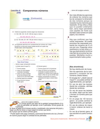 Guía para maestros/as - Matemática 20
Grado 21
Comparemos númerosLección 4:
(2/5)
[Continuación]
	 … viene de la página anterior
3
*	 Son más difíciles los ejercicios
de ordenar los números que
los de comparar la dimensión
de dos números porque se
necesita mucha memoria para
resolverlo. Si hay niños y niñas
que no pueden ordenarlos
bien, sería mejor permitirles
usar papeles de modo que
escriban cada número en cada
papel y los ordenen.
4
*	 Hay que confirmar que hay
varias respuestas. Se puede
encontrar las respuestas pro-
bando los números de 0 a 9
uno por uno. Preguntar cómo
resolvieron y si hay niños y ni-
ñas que descubrieron la forma
más fácil de encontrar las res-
puestas, felicitarlos mucho y
experimentarlo todos juntos.
	 [Nos divertimos]
	 No hay distribución de horas.
	 Son los ejercicios de la com-
paración y sucesión de los
números (véase Notas).
*	 En el juego de < ¿Quién saca el
mayor?>, se puede cambiar la
regla libremente, por ejemplo:
-	 En vez de abrir las tarjetas
desde las unidades, abrirlas
desde las centenas.
-	 En vez de sacar las tarjetas
sin verlas, dejar que las vean
y formen un número para que
sea mayor.
*	 En el juego de <El tercero
gana>, se puede cambiar la
regla libremente, por ejemplo:
-	 En vez de ordenar de mayor
a menor, ordenar de menor a
mayor.
-	 En vez de el tercero gana, el
que escribió el cuarto número
gana.
… viene de la página anterior
4. Formar grupos que sean de la cantidad correspondiente al nú-
mero de palmadas, por ejemplo, si son 5 palmadas, forman grupos de
5 personas.
5. Sacar el papel con el número escrito y mostrárselo a las personas del grupo y
hacer una fila de menor a mayor según el número que tienen.
6. El grupo que se ordenó primero gana.
* Puede repetir este juego cantando y caminando libremente otra vez y forman-
do nuevos grupos según la cantidad de las palmadas.
3 Ordene los siguientes números según las indicaciones.
(1) 523, 356, 120, 16, 201, 400 (de mayor a menor)
(2) 62, 126, 506, 231, 487, 704 (de a )menor mayor
4 Los siguientes ejercicios son comparaciones de números de 3 cifras.
(1) (2)
(3) (4)
2 6 5 2 4< 7 3 6 7 4
3 5 7 3< 7 5 4 8 9<
Nos divertimos
Vamos a jugar comparando números.
¿Quién saca el mayor?
1:
2:
3:
4:
5:
Formar parejas.
Cada uno toma tarjetas
numerales mezcladas.
Cada uno saca 3 tarjetas
sin ver los números y las
coloca con la cara hacia abajo.
Abrirlas desde las unidades.
El que formó el número
mayor gana.
El tercero gana
1:
2:
3:
4:
Formar grupos de 5 ó 6 personas.
Cada uno forma con las tarjetas
numerales (ó puede escribir en el
cuaderno) un número que le guste de
hasta 3 cifras sin que los demás vean.
Mostrar mutuamente el número y
ordenarlos de mayor a menor todos
juntos.
Gana quien formó el tercer número.
2
67
375
18
¡Gané!
1
17diecisiete
Escriba en la línea qué número estaba escrito en la parte rota.
(Puede haber varias respuestas).
523, 400, 356, 201, 120, 16
62, 126, 231, 487, 506, 704
7, 8, 9 0, 1, 2, 3, 4, 5, 6, 7, 8, 9
1, 2, 3, 46, 7, 8, 9
 