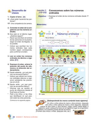 Unidad 2 - Números ordinales26
Conozcamos sobre los números
ordinales
Lección 1:
(1/2~2/2)
•	Expresar el orden de los números ordinales desde 1º
a 20º.
Objetivo:
Materiales:
1.	 Captar el tema . [A]
M:	¿Qué están haciendo las per-
sonas?
RP: Una competencia de carrera.
2.	 Comentar el orden de la com-
petencia con los números or-
dinales.
M:	Ana está en el décimo lugar.
¿Quiénes siguen?
*	 Hacer que escriban el nombre
de las personas en la pizarra,
según el orden de llegada, si
es posible.
*	 Indicar que escriban los nú-
meros ordinales bajo cada
nombre según corresponda,
para confirmar el orden.
3. Leer en orden los números
ordinales de décimo a vigé-
simo. [A1]
4.	 Expresar el orden, aclarar la
posición del punto de refe-
rencia y la dirección del or-
denamiento.
M:	Desde adelante, ¿en qué posi-
ción se encuentra Delmy?
*	 Indicar que utilicen los núme-
ros ordinales (décimo a vigé-
simo) señalando las posicio-
nes en el LE.
M:	Desde atrás, ¿en qué posi-
ción se encuentra Delmy?
*	 Informar que se cambió el
punto de referencia (desde el
final hacia el frente).
*	 Pedir a los niños y a las niñas
que identifiquen en qué posi-
ción están las otras personas.
	 Continúa en la siguiente página… [Sobreponiendo las manos contando hasta vigésimo]
Un niño o niña coloca la mano y dice primero, después
otro niño o niña coloca la mano y dice segundo, después
coloca la otra mano y dice tercero, luego cuarto hasta llegar a
vigésimo; quien coloque la mano en el vigésimo lugar es el ganador;
el maestro o la maestra puede decidir el premio.
(Primero dos niños o niñas, después tres, etc.) 1º 2º
Lección 1: Conozcamos sobre los números ordinales
A Observe y comente.
Ana
Luis
Soledad
Delmy
Roberto
Nely
Moisés
Beatriz
Gloria
Julio
Owen
1 Aprenda los números ordinales hasta 20O
.
Decimocuarto
Vigésimo
Décimo
Décimoprimero
Décimosegundo
Decimotercero
Decimoquinto
Decimosexto
Decimoséptimo
Decimoctavo
Decimonoveno
20
o
19
o
18
o
17
o
16
o
15
o
14
o
13
o
12
o
11
o
10
o
10o
20 veinte
Unidad 2 Números ordinales
Leo y escribo los números ordinales que faltan.
Recordemos
1
o
, 2
o
, , 4
o
, 5
o
, 6
o
, , 8
o
, y .
(1/2~2/2)
3
o
7
o
9
o
5 Desarrollo de
clases
 