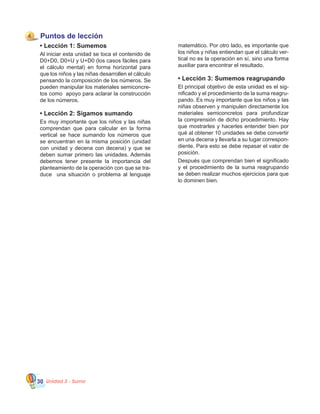 Unidad 3 - Suma30
Puntos de lección
•	Lección 1: Sumemos
Al iniciar esta unidad se toca el contenido de
D0+D0, D0+U y U+D0 (los casos fáciles para
el cálculo mental) en forma horizontal para
que los niños y las niñas desarrollen el cálculo
pensando la composición de los números. Se
pueden manipular los materiales semiconcre�
tos como  apoyo para aclarar la construcción
de los números.
•	Lección 2: Sigamos sumando
Es muy importante que los niños y las niñas
comprendan que para calcular en la forma
vertical se hace sumando los números que
se encuentran en la misma posición (unidad
con unidad y decena con decena) y que se
deben sumar primero las unidades. Además
debemos tener presente la importancia del
planteamiento de la operación con que se tra�
duce   una situación o problema al lenguaje
matemático. Por otro lado, es importante que
los niños y niñas entiendan que el cálculo ver�
tical no es la operación en sí, sino una forma
auxiliar para encontrar el resultado.
•	Lección 3: Sumemos reagrupando
El principal objetivo de esta unidad es el sig�
nificado y el procedimiento de la suma reagru�
pando. Es muy importante que los niños y las
niñas observen y manipulen directamente los
materiales semiconcretos para profundizar
la comprensión de dicho procedimiento. Hay
que mostrarles y hacerles entender bien por
qué al obtener 10 unidades se debe convertir
en una decena y llevarla a su lugar correspon�
diente. Para esto se debe repasar el valor de
posición.
Después que comprendan bien el significado
y el procedimiento de la suma reagrupando
se deben realizar muchos ejercicios para que
lo dominen bien.
4
 