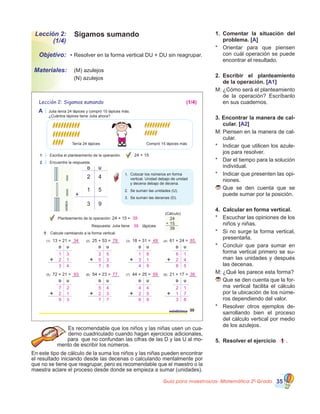 Guía para maestros/as- Matemática 20
Grado 35
Lección 2:
(1/4)
Objetivo:
Materiales:
Sigamos sumando
•	Resolver en la forma vertical DU + DU sin reagrupar.
	 (M) azulejos                  
	 (N) azulejos
1.	 Comentar la situación del
problema. [A]
*	 Orientar para que piensen
con cuál operación se puede
encontrar el resultado.
2.	 Escribir el planteamiento
de la operación. [A1]
M:	¿Cómo será el planteamiento
de la operación? Escríbanlo
en sus cuadernos.
3. Encontrar la manera de cal-
cular. [A2]
M:	Piensen en la manera de cal�
cular.
*	 Indicar que utilicen los azule�
jos para resolver.
*	 Dar el tiempo para la solución
individual.
*	 Indicar que presenten las opi�
niones.
	Que se den cuenta que se
puede sumar por la posición.
4.	 Calcular en forma vertical.
*	 Escuchar las opiniones de los
niños y niñas.
*	 Si no surge la forma vertical,
presentarla.
*	 Concluir que para sumar en
forma vertical primero se su�
man las unidades y después
las decenas.
M:	¿Qué les parece esta forma?
	Que se den cuenta que la for�
ma vertical facilita el cálculo
por la ubicación de los núme�
ros dependiendo del valor.
*	 Resolver otros ejemplos de�
sarrollando bien el proceso
del cálculo vertical por medio
de los azulejos.
5.	 Resolver el ejercicio 1 .
Es recomendable que los niños y las niñas usen un cua�
derno cuadriculado cuando hagan ejercicios adicionales,
para  que no confundan las cifras de las D y las U al mo�
mento de escribir los números.
En este tipo de cálculo de la suma los niños y las niñas pueden encontrar
el resultado iniciando desde las decenas o calculando mentalmente por
que no se tiene que reagrupar, pero es recomendable que el maestro o la
maestra aclare el proceso desde donde se empieza a sumar (unidades).
25veinticinco
A Julia tenía 24 lápices y compró 15 lápices más.
¿Cuántos lápices tiene Julia ahora?
1 Escriba el planteamiento de la operación.
2 Encuentre la respuesta.
Tenía 24 lápices Compró 15 lápices más
D U
2 4
3 9
1 5
1.
2.
3.
(Cálculo)
24
15
39
+
1 Calcule cambiando a la forma vertical.
Lección 2: Sigamos sumando
24 + 15
Colocar los números en forma
vertical. Unidad debajo de unidad
y decena debajo de decena.
Se suman las unidades (U).
Se suman las decenas (D).
Planteamiento de la operación: 24 + 15 =
lápicesRespuesta: Julia tiene
(1) 13 + 21 = ___ (2) 25 + 53 = ___ (3) 18 + 31 = ___ (4) 61 + 24 = ___
(5) 72 + 21 = ___ (6) 54 + 23 = ___ (7) 44 + 25 = ___ (8) 21 + 17 = ___
D U D U D U D U
D U D U D U D U
39
(1/4)
39
34 78 49 85
93 77 69 38
1 3
2 1
3 4
2 5
5 3
7 8
1 8
3 1
4 9
6 1
2 4
8 5
7 2
2 1
9 3
5 4
2 3
7 7
4 4
2 5
6 9
2 1
1 7
3 8
 