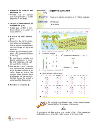 Unidad 3 - Suma38
Sigamos sumandoLección 2:
(4/4)
Es probable que algunos niños y niñas se equivoquen
colocando los números de esta manera:
Si esto ocurre, se debe aclarar junto con los niños y niñas, usando los
azulejos haciendo preguntas hasta llegar a la forma correcta.
3
+ 24
•	Resolver los cálculos operativos de U + DU sin reagrupar.
	 (M) azulejos                  
	 (N) azulejos
Objetivo:
Materiales:
1.	 Comentar la situación del
problema. [D]
*	 Orientar para que piensen
con cuál operación se puede
encontrar el resultado.
2. Escribir el planteamiento de
la operación. [D1]
*	 Indicar que escriban el plan�
teamiento de la operación en
sus cuadernos.
3.	 Calcular en forma vertical.
[D2]
M:	Resuelvan de manera indivi�
dual utilizando los azulejos.
*	 Dar el tiempo suficiente has�
ta que todos los niños y niñas
terminen.
*	 Indicar que presenten sus tra�
bajos (incluyendo los errores
si los hay).
*	 En caso de que no salga una
buena justificación, el maes�
tro o la maestra podrá expli�
car usando los azulejos.
	Que se den cuenta que este
tipo de sumas es semejante
al de la clase anterior y se
deben tener en cuenta las
mismas observaciones para  
la ubicación de los números.
(unidad debajo de unidad y
decena debajo de decena)
4.	 Resolver el ejercicio 4 .
28 veintiocho
D Hay 3 patitos en el lago y están llegando 24 más. ¿Cuántos patitos hay en total?
Están llegando 24 patitos másHay 3 patitos en el lago
4 Calcula cambiando a la forma vertical.
(1) 8 + 21 = ___ (2) 4 + 63 = ___ (3) 7 + 41 = ___ (4) 3 + 35 = ___
(5) 3 + 52 = ___ (6) 2 + 94 = ___ (7) 5 + 82 = ___ (8) 8 + 31 = ___
D U D U D U D U
D U D U D U D U
1 Escriba el planteamiento de la operación.
2 Encuentre la respuesta.
3 Invente otro problema utilizando 3 + 24.
Cálculo
3
24
27
+
3 + 24
Planteamiento de la operación: 3 + 24 =
patitosRespuesta:
D U
3
2 7
2 4
29 67 48 38
55 96 87 39
8
2 1
2 9
4
6 3
6 7
7
4 1
4 8
3
3 5
3 8
3
5 2
5 5
2
9 4
9 6
5
8 2
8 7
8
3 1
3 9
27
27
(4/4)
 