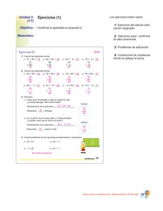 Guía para maestros/as- Matemática 20
Grado 39
Ejercicios (1)Unidad 3:
(1/1)
•	Confirmar lo aprendido en la lección 2.Objetivo:
Materiales:
Los ejercicios tratan sobre:
	 1 Ejercicios del cálculo verti�
cal sin reagrupar.
	 2 Ejercicios para  confirmar
el valor posicional.
	 3 Problemas de aplicación.
	 4 Construcción de  problemas
donde se aplique la suma.
Ejercicios (1)
1 Calcule las siguientes sumas.
2 Calcule las siguientes sumas.
3 Resuelva.
(1) Pablo tenía 25 bellugas y Angel le regaló 24 más.
¿Cuántas bellugas tiene ahora Pablo?
Cálculo
En un jardín hay 44 rosas rojas y 3 rosas amarillas.
¿Cuántas rosas hay en total en el jardín?
4 Invente problemas de los siguientes planteamientos y resuélvalos.
(1) 23 + 51 (2) 60 + 9
(3) 3 + 25 (4) 42 + 7
6
+ 27
Planteamiento de la operación:___________________
Respuesta: ______ bellugas.
21
55+
64
35+
53
4+
72
6+
29veintinueve
(1) 21 + 55 = ___ (2) 64 + 35 = ___ (3) 53 + 4 = ___ (4) 72 + 6 = ___
(1) 42 + 46 = ___ (2) 30 + 55 = ___ (3) 10 + 48 = ___ (4) 54 + 20 = ___
(5) 56 + 1 = ___ (6) 61 + 8 = ___ (7) 4 + 62 = ___ (8) 14 + 3 = ___
(2)
Cálculo
Planteamiento de la operación:___________________
Respuesta: ______ rosas en total.
76 99 57 78
(1/1)
76 99 57 78
42
88
46+
30
85
55+
10
58
48+
54
74
20+
88 85 58 74
56
57
1+
61
69
8+
4
66
62+
14
17
3+
57
25 + 24 = 49
69 66 17
25
49
49 24+
44 + 3 = 47
44
47
47
Se omite la solución
3+
 