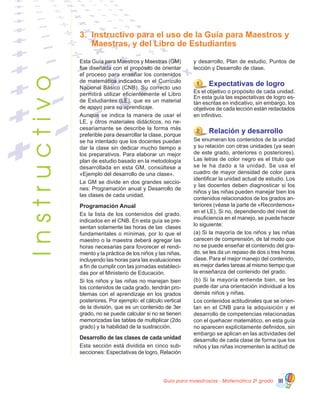 Guía para maestros/as - Matemática 20
grado III
Esta Guía para Maestros y Maestras (GM)
fue diseñada con el propósito de orientar
el proceso para enseñar los contenidos
de matemática indicados en el Currículo
Nacional Básico (CNB). Su correcto uso
permitirá utilizar eficientemente el Libro
de Estudiantes (LE), que es un material
de apoyo para su aprendizaje.
Aunque se indica la manera de usar el
LE, y otros materiales didácticos, no ne-
cesariamante se describe la forma más
preferible para desarrollar la clase, porque
se ha intentado que los docentes puedan
dar la clase sin dedicar mucho tiempo a
los preparativos. Para elaborar un mejor
plan de estudio basado en la metodología
desarrollada en esta GM, consúltese a
«Ejemplo del desarrollo de una clase».
La GM se divide en dos grandes seccio-
nes: Programación anual y Desarrollo de
las clases de cada unidad.
Programación Anual
Es la lista de los contenidos del grado,
indicados en el CNB. En esta guía se pre-
sentan solamente las horas de las clases
fundamentales o mínimas, por lo que el
maestro o la maestra deberá agregar las
horas necesarias para fovorecer el rendi-
miento y la práctica de los niños y las niñas,
incluyendo las horas para las evaluaciones
a fin de cumplir con las jornadas estableci-
das por el Ministerio de Educación.
Si los niños y las niñas no manejan bien
los contenidos de cada grado, tendrán pro-
blemas con el aprendizaje en los grados
posteriores. Por ejemplo: el cálculo vertical
de la división, que es un contenido de 3er
grado, no se puede calcular si no se tienen
memorizadas las tablas de multiplicar (2do
grado) y la habilidad de la sustracción.
Desarrollo de las clases de cada unidad
Esta sección está dividida en cinco sub-
secciones: Espectativas de logro, Relación
y desarrollo, Plan de estudio, Puntos de
lección y Desarrollo de clase.
1 Expectativas de logro
Es el objetivo o propósito de cada unidad.
En esta guía las espectativas de logro es-
tán escritas en indicativo, sin embargo, los
objetivos de cada lección están redactados
en infinitivo.
2 Relación y desarrollo
Se enumeran los contenidos de la unidad
y su relación con otras unidades (ya sean
de este grado, anteriores o posteriores).
Las letras de color negro es el título que
se le ha dado a la unidad. Se usa el
cuadro de mayor densidad de color para
identificar la unidad actual de estudio. Los
y las docentes deben diagnosticar si los
niños y las niñas pueden manejar bien los
contenidos relacionados de los grados an-
teriores (véase la parte de «Recordemos»
en el LE). Si no, dependiendo del nivel de
insuficiencia en el manejo, se puede hacer
lo siguiente:
(a) Si la mayoría de los niños y las niñas
carecen de comprensión, de tal modo que
no se puede enseñar el contenido del gra-
do, se les da un repaso de dos o tres horas
clase. Para el mejor manejo del contenido,
es mejor darles tareas al mismo tiempo que
la enseñanza del contenido del grado.
(b) Si la mayoría entiende bien, se les
puede dar una orientación individual a los
demás niños y niñas.
Los contenidos actitudinales que se orien-
tan en el CNB para la adquisición y el
desarrollo de competencias relacionadas
con el quehacer matemático, en esta guía
no aparecen explícitamente definidos, sin
embargo se aplican en las actividades del
desarrollo de cada clase de forma que los
niños y las niñas incrementen la actitud de
3.	 Instructivo para el uso de la Guía para Maestros y
Maestras, y del Libro de EstudiantesInstructivo
 