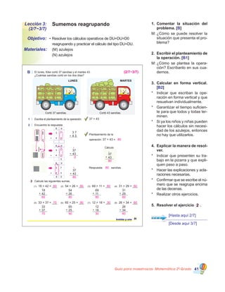 Guía para maestros/as- Matemática 20
Grado 41
Sumemos reagrupandoLección 3:
(2/7~3/7)
•	Resolver los cálculos operativos de DU+DU=D0
   reagrupando y practicar el cálculo del tipo DU+DU.
Objetivo:
Materiales:
1.	 Comentar la situación del
problema. [B]
M:	¿Cómo se puede resolver la
situación que presenta el pro�
blema?
2.	 Escribir el planteamiento de
la operación. [B1]
M:	¿Cómo se plantea la opera�
ción? Escríbanlo en sus cua�
dernos.
3.	 Calcular en forma vertical.
[B2]
*	 Indicar que escriban la ope�
ración en forma vertical y que
resuelvan individualmente.
*	 Garantizar el tiempo suficien�
te para que todos y todas ter�
minen.
*	 Si ya los niños y niñas pueden
hacer los cálculos sin necesi�
dad de los azulejos, entonces
no hay que utilizarlos.
4.	 Explicar la manera de resol-
ver.
*	 Indicar que presenten su tra�
bajo en la pizarra y que expli�
quen paso a paso.
*	 Hacer las explicaciones y acla�
raciones necesarias.
*	 Confirmar que se escribe el nú�
mero que se reagrupa encima
de las decenas.
*	 Realizar otros ejercicios.
5.	 Resolver el ejercicio 2 .
	 (M) azulejos                  
	 (N) azulejos
B El lunes, Kike cortó 37 sandías y el martes 43.
¿Cuántas sandías cortó en los dos días?
1 Escriba el planteamiento de la operación:
2 Encuentre la respuesta
Planteamiento de la
operación: 37 + 43 =
37 + 43
Cálculo
37
43+
1
2 Calcule las siguientes sumas.
31treinta y uno
D U
3 7
4 3
D U
3 7
4 3
0
D U
3 7
4 3
08
1
1
3 7
4 3+
37
43
80
+
1
37
43
0
+
1
Respuesta: sandías.
18
42+
54
26+
69
11+
31
29+
(1) 18 + 42 = ___ (2) 54 + 26 = ___ (3) 69 + 11 = ___ (4) 31 + 29 = ___
33
37+
65
25+
12
18+
26
34+
(5) 33 + 37 = ___ (6) 65 + 25 = ___ (7) 12 + 18 = ___ (8) 26 + 34 = ___
LUNES MARTES
Cortó 37 sandías. Cortó 43 sandías.
80
(2/7~3/7)
80
80
60 80 80 60
60 80 80 60
70 90 30 60
70 90 30 60
1 1 1 1
1 1 1 1
[Hasta aquí 2/7]
[Desde aquí 3/7]
 