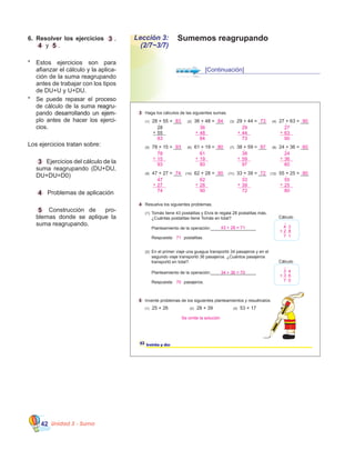 Unidad 3 - Suma42
Sumemos reagrupandoLección 3:
(2/7~3/7)
6.	 Resolver los ejercicios 3 ,
4 y 5 .
*	 Estos ejercicios son para
afianzar el cálculo y la aplica�
ción de la suma reagrupando
antes de trabajar con los tipos
de DU+U y U+DU.
*	 Se puede repasar el proceso
de cálculo de la suma �������reagru�
pando�����������������������desarrollando un ejem�
plo antes de hacer los ejerci�
cios.
	
Los ejercicios tratan sobre:
	 3   Ejercicios del cálculo de la
suma reagrupando (DU+DU,
DU+DU=D0)
	 4   Problemas de aplicación
	 5 Construcción de   pro�
blemas donde se aplique la
suma reagrupando.
[Continuación]
4 Resuelva los siguientes problemas.
5 Invente problemas de los siguientes planteamientos y resuélvalos.
(1) Tomás tiene 43 postalitas y Elvis le regala 28 postalitas más.
¿Cuántas postalitas tiene Tomás en total?
(2) En el primer viaje una guagua transportó 34 pasajeros y en el
segundo viaje transportó 36 pasajeros. ¿Cuántos pasajeros
transportó en total?
Planteamiento de la operación:___________________
Respuesta: postalitas.
Planteamiento de la operación:___________________
Respuesta: pasajeros.
Cálculo
Cálculo
32 treinta y dos
(1) 25 + 26 (2) 28 + 39 (3) 53 + 17
3 Haga los cálculos de las siguientes sumas.
28
55+
(1) 28 + 55 = ___ (2) 36 + 48 = ___ (3) 29 + 44 = ___ (4) 27 + 63 = ___
(5) 78 + 15 = ___ (6) 61 + 19 = ___ (7) 38 + 59 = ___ (8) 24 + 36 = ___
(9) 47 + 27 = ___ (10) 62 + 28 = ___ (11) 33 + 39 = ___ (12) 55 + 25 = ___
4 3
+ 2 8
7 1
1
3 4
+ 3 6
7 0
1
43 + 28 = 71
71
34 + 36 = 70
70
Se omite la solución
83
36
84
48+
29
73
44+
27
90
63+
83 84 73 90
78
93
15+
61
80
19+
38
97
59+
24
60
36+
93 80 97 60
1 1 1 1
1 1 1 1
47
74
27+
62
90
28+
33
72
39+
55
80
25+
74 90 72 80
1 1 1 1
 