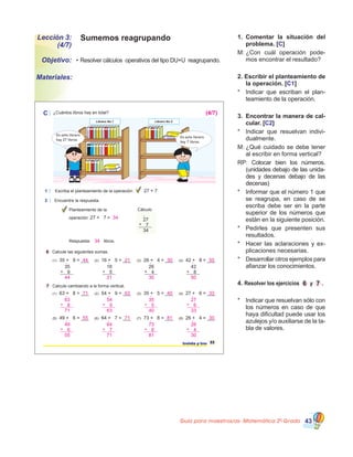 Guía para maestros/as- Matemática 20
Grado 43
Sumemos reagrupandoLección 3:
(4/7)
•	Resolver cálculos  operativos del tipo DU+U  reagrupando.Objetivo:
Materiales:
1.	 Comentar la situación del
problema. [C]
M:	¿Con cuál operación pode�
mos encontrar el resultado?
2. Escribir el planteamiento de
la operación. [C1]
*	 Indicar que escriban el plan�
teamiento de la operación.
3.	 Encontrar la manera de cal-
cular. [C2]
*	 Indicar que resuelvan indivi�
dualmente.
M:	¿Qué cuidado se debe tener
al escribir en forma vertical?
RP: Colocar bien los números.
(unidades debajo de las unida�
des y decenas debajo de las
decenas)
*	 Informar que el número 1 que
se reagrupa, en caso de se
escriba debe ser en la parte
superior de los números que
están en la siguiente posición.
*	 Pedirles que presenten sus
resultados.
*	 Hacer las aclaraciones y ex�
plicaciones necesarias.
*	 Desarrollar otros ejemplos para
afianzar los conocimientos.
4. Resolver los ejercicios 6 y 7 .
*	 Indicar que resuelvan sólo con
los números en caso de que
haya dificultad puede usar los
azulejos y/o auxiliarse de la ta�
bla de valores.
C ¿Cuántos libros hay en total?
1 Escriba el planteamiento de la operación:
2 Encuentre la respuesta.
27 + 7
Librero No 1 Librero No 2
En este librero
hay 27 libros.
En este librero
hay 7 libros.
6 Calcule las siguientes sumas.
7 Calcule cambiando a la forma vertical.
33treinta y tres
Planteamiento de la
operación: 27 + 7 =
Cálculo
27
7
34
+
1
Respuesta: libros.
35
9+
16
5+
26
4+
42
8+
(1) 35 + 9 = ___ (2) 16 + 5 = ___ (3) 26 + 4 = ___ (4) 42 + 8 = ___
(1) 63 + 8 = ___ (2) 54 + 9 = ___ (3) 35 + 5 = ___ (4) 27 + 6 = ___
(5) 49 + 6 = ___ (6) 64 + 7 = ___ (7) 73 + 8 = ___ (8) 26 + 4 = ___
44 21 30 50
44 21 30 50
1 1 1 1
63
71
8+
54
63
9+
35
40
5+
27
33
6+
71 63 40 33
1 1 1 1
49
55
6+
64
71
7+
73
81
8+
26
30
4+
55 71 81 30
1 1 1 1
(4/7)
34
34
 