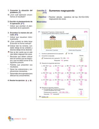 Unidad 3 - Suma46
Sumemos reagrupandoLección 3:
(7/7)
•	Resolver cálculos   operativos del tipo DU+DU=CDU      
reagrupando dos veces.
Objetivo:
Materiales:
1.	 Comentar la situación del
problema. [F]
M:	¿Con cuál operación encon�
tramos el resultado?
2. Escribir el planteamiento de
la operación. [F1]
*	 Indicar que escriban el plan�
teamiento de la operación.
3.	 Encontrar la manera de cal-
cular. [F2]
*	 Indicar que resuelvan indivi�
dualmente.
M:	¿Qué cuidado se debe tener
al escribir en forma vertical?
RP:	Colocar bien los números. (uni�
dades debajo de las unidades y
decenas debajo de las decenas)
Que se den cuenta que en este
caso deben reagrupar dos veces.
*	 Recordar que deben colocar
bien el número que se reagru�
pa y que se debe sumar en la
siguiente posición.
*	 Pedirles que presenten sus
resultados.
*	 Hacer las aclaraciones y ex�
plicaciones necesarias.
*	 Desarrollarotrosejemplospara
afianzar los conocimientos.
4. Resolver los ejercicios 11 y 12 . (10) 44 + 68 = ___ (11) 29 + 71 = ___ (12) 55 + 47 = ___
12 Resuelva el siguiente problema.
Planteamiento la operación:___________________
Respuesta: estudiantes.
F Karina tiene 74 guineos y Zulema tiene 69.
¿Cuántos guineos tienen Karina y Zulema en total?
1 Escriba el planteamiento de la operación
2 Encuentre la respuesta.
74 + 69
36 treinta y seis
(1) En la escuela hay 87 varones y 65 hembras.
¿Cuántos estudiantes hay en total?
Cálculo
74
69+
Planteamiento de la operación: 74 + 69 =
Respuesta: guineos.
11 Resuelva los siguientes ejercicios.
(1) 49 + 82 = ___ (2) 59 + 71 = ___ (3) 68 + 74 = ___ (4) 77 + 83 = ___
49
82+
(5) 58 + 64 = ___ (6) 79 + 45 = ___ (7) 39 + 64 = ___ (8) 81 + 99 = ___
Cálculo
ZulemaKarina
Karina tiene 74 guineos Zulema tiene 69 guineos
(9) 37 + 68 = ___
143
11
143
143
(7/7)
131 130 142 160
131
1 1
122 124 103 180
59
130
71+
1 1
68
142
74+
1 1
77
160
83+
1 1
58
122
64+
1 1
79
124
45+
1 1
39
103
64+
1 1
81
180
99+
1 1
87 + 65 = 152
152
87
152
65+
1 1
105 112 100 102
37
105
68+
1 1
44
112
68+
1 1
29
100
71+
1 1
55
102
47+
1 1
 