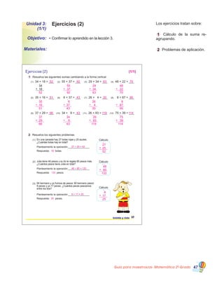 Guía para maestros/as- Matemática 20
Grado 47
Ejercicios (2)Unidad 3:
(1/1)
•	Confirmar lo aprendido en la lección 3.Objetivo:
Materiales:
	 Los ejercicios tratan sobre:
	 1 Cálculo de la suma re�
agrupando.
	 2 Problemas de aplicación.
Ejercicios (2)
1 Resuelva las siguientes sumas cambiando a la forma vertical.
2 Resuelva los siguientes problemas.
treinta y siete 37
(10) 34 + 9 = ___ (11) 26 + 93 = ___ (12) 75 + 39 = ___
(1) 34 + 18 = ___ (2) 55 + 37 = ___ (3) 29 + 34 = ___ (4) 48 + 22 = ___
34
18+
(5) 35 + 16 = ___ (6) 6 + 37 = ___ (7) 26 + 4 = ___ (8) 8 + 87 = ___
(9) 37 + 29 = ___
Planteamiento la operación:_______________
Respuesta: bolas.
(1) En una canasta hay 27 bolas rojas y 25 azules.
¿Cuántas bolas hay en total?
Cálculo
Planteamiento la operación:_______________
Respuesta: pesos.
(2) Julia tiene 48 pesos y su tío le regala 85 pesos más.
¿Cuántos pesos tiene Julia en total?
Cálculo
Planteamiento la operación:_______________
Respuesta: peces.
(3) Mi hermano y yo fuimos de pesca. Mi hermano pescó
8 peces y yo 17 peces. ¿Cuántos peces pescamos
entre los dos? Cálculo
27
52
25+
1
48
133
85+
11
8
25
17+
1
27 + 25 = 52
52
48 + 85 = 133
133
8 + 17 = 25
25
66 43 119 114
37
66
29+
1
34
43
9+
1
26
119
93+
1 1
75
114
39+
1 1
51 43 30 95
35
51
16+
1
6
43
37+
1
26
30
4+
1
8
95
87+
1
(1/1)
52 92 63 70
52
1
55
92
37+
1
29
63
34+
1
48
70
22+
1
 