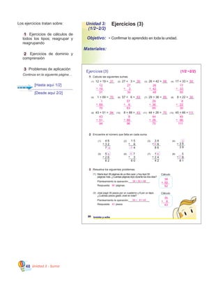 Unidad 3 - Suma48
Ejercicios (3)Unidad 3:
(1/2~2/2)
•	Confirmar lo aprendido en toda la unidad.Objetivo:
Materiales:
Los ejercicios tratan sobre:
	 1 Ejercicios de cálculos de
todos los tipos; reagrupar y
reagrupando
	 2 Ejercicios de dominio y
comprensión
	 3 Problemas de aplicación
	 Continúa en la siguiente página…
2 Encuentre el número que falta en cada suma.
(1) 4 6
3 2
7
+
(5) 5
2 6
8 2
+
(2) 1 5
9
4
+
(6)
+
(3) 3 8
8
8 6
+
(7) 1
2 4
4 2
+
(4)
3 6
3 9
+
(8) 3
8
8 1
+
Ejercicios (3)
38 treinta y ocho
7
3
6 0
1 Calcule las siguientes sumas.
(10) 8 + 88 = ___ (11) 44 + 26 = ___ (12) 45 + 66 = ___
(1) 12 + 19 = ___ (2) 27 + 3 = ___ (3) 26 + 42 = ___ (4) 17 + 33 = ___
(5) 1 + 69 = ___ (6) 57 + 6 = ___ (7) 29 + 36 = ___ (8) 8 + 22 = ___
(9) 43 + 51 = ___
3 Resuelva los siguientes problemas.
Planteamiento la operación:_______________
Respuesta: páginas.
(1) María leyó 38 páginas de un libro ayer, y hoy leyó 50
páginas más. ¿Cuántas páginas leyó durante los dos días?
Cálculo
Planteamiento la operación:_______________
Respuesta: pesos.
(2) José pagó 35 pesos por un cuaderno y 8 por un lápiz.
¿Cuántas pesos gastó José en total?
Cálculo
35
43
8+
1
6
8 2
5
4
8
3
7
(1/2 ~2/2)
31 30 68 50
12
31
19+
1
70 63 65 30
27
30
3+
1
26
48
42+
17
50
33+
1
1
70
69+
1
57
63
6+
1
29
65
36+
1
8
30
22+
1
94 43 70 111
43
94
51+
8
96
88+
1
44
70
26+
1
45
111
66+
1 1
38 + 50 = 88
88
38
52
50+
35 + 8 = 43
43
[Hasta aquí 1/2]
[Desde aquí 2/2]
 