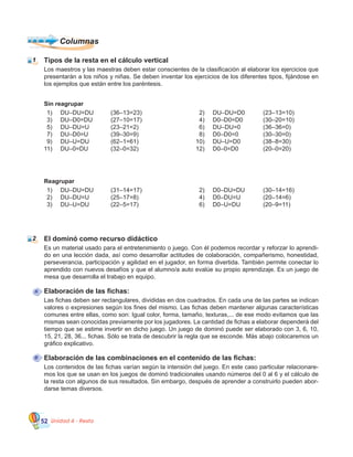 Unidad 4 - Resta52
El dominó como recurso didáctico
Es un material usado para el entretenimiento o juego. Con él podemos recordar y reforzar lo aprendi-
do en una lección dada, así como desarrollar actitudes de colaboración, compañerismo, honestidad,
perseverancia, participación y agilidad en el jugador, en forma divertida. También permite conectar lo
aprendido con nuevos desafíos y que el alumno/a auto evalúe su propio aprendizaje. Es un juego de
mesa que desarrolla el trabajo en equipo.
Elaboración de las fichas:
Las fichas deben ser rectangulares, divididas en dos cuadrados. En cada una de las partes se indican
valores o expresiones según los fines del mismo. Las fichas deben mantener algunas características
comunes entre ellas, como son: Igual color, forma, tamaño, texturas,... de ese modo evitamos que las
mismas sean conocidas previamente por los jugadores. La cantidad de fichas a elaborar dependerá del
tiempo que se estime invertir en dicho juego. Un juego de dominó puede ser elaborado con 3, 6, 10,
15, 21, 28, 36... fichas. Sólo se trata de descubrir la regla que se esconde. Más abajo colocaremos un
gráfico explicativo.
Elaboración de las combinaciones en el contenido de las fichas:
Los contenidos de las fichas varían según la intensión del juego. En este caso particular relacionare-
mos los que se usan en los juegos de dominó tradicionales usando números del 0 al 6 y el cálculo de
la resta con algunos de sus resultados. Sin embargo, después de aprender a construirlo pueden abor-
darse temas diversos.
Reagrupar
DU–DU=DU	 (31–14=17)
DU–DU=U		 (25–17=8)
DU–U=DU		 (22–5=17)
Tipos de la resta en el cálculo vertical
Los maestros y las maestras deben estar conscientes de la clasificación al elaborar los ejercicios que
presentarán a los niños y niñas. Se deben inventar los ejercicios de los diferentes tipos, fijándose en
los ejemplos que están entre los paréntesis.
DU–DU=DU	 (36–13=23)
DU–D0=DU	 (27–10=17)
DU–DU=U		 (23–21=2)
DU–D0=U		 (39–30=9)
DU–U=DU		 (62–1=61)
DU–0=DU		 (32–0=32)
DU–DU=D0	 (23–13=10)
D0–D0=D0	 (30–20=10)
DU–DU=0		 (36–36=0)
D0–D0=0	 	 (30–30=0)
DU–U=D0		 (38–8=30)
D0–0=D0	 	 (20–0=20)
D0–DU=DU	 (30–14=16)
D0–DU=U		 (20–14=6)
D0–U=DU		 (20–9=11)
Sin reagrupar
2)
4)
6)
8)
10)
12)
1)
3)
5)
7)
9)
11)
2)
4)
6)
1)
2)
3)
Columnas
1
2
A
B
 