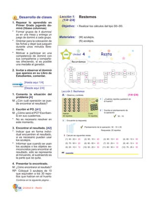 Unidad 4 - Resta54
RestemosLección 1:
(1/4~2/4)
•	Realizar los cálculos del tipo D0–D0.Objetivo:
Materiales:
5 Desarrollo de clases
1.	 Repasar lo aprendido en
Primer Grado jugando do-
minó (Véase columnas)
*	 Formar grupos de 4 alumnos/
as en una mesa y entrega un
juego de dominó a cada grupo.
*	 Oriéntar para la colocación de
las fichas y dejar que jueguen
durante unos minutos libre-
mente.
*	 Motívar a participar en una
competencia de dominó con
sus compañeros y compañe-
ras ofreciendo, si es posible
una medalla al ganador.
2.	 Invítar a observar el dominó
que aparece en su Libro de
Estudiantes, comentar.
	 (M) azulejos.
	 (N) azulejos.
Lección 1: Restemos
Unidad 4
1 ¿Cuántos repollos quedaron en
el huerto?
40 cuarenta
Resta
2 Escriba el planteamiento de
la operación.
30 - 10
1 Calcule las siguientes restas.
(1) 40 - 20 = (2) 50 - 10 = (3) 90 - 10 = (4) 60 - 10 =
(5) 70 - 50 = (6) 80 - 60 = (7) 30 - 20 = (8) 40 - 10 =
(9) 20 - 10 = (10) 50 - 20 = (11) 60 - 30 = (12) 70 - 20 =
3 Encuentre la respuesta.
Planteamiento de la operación: 30 - 10 = 20
Respuesta: 20 repollos
A Observa y contesta.
Recordemos
Inicio
9-5 4-2
6-2
7-3
9-2
8-1
10-2
12-4
8-39-3
7-1
11-59-1
9-415-6
9-0
17-8 14-9
8-4
10-1
10-6
Habían
30 repollos
Cortó
10 repollos
20 40 80 50
20 20 10 30
10 30 30 50
(1/4~2/4)
4
77
5
6
8
5
5
4
1.	 Comenta la situación del
problema [A]
M:	¿Con cuál operación se pue-
de encontrar el resultado?
2.	 Escribir el PO. [A1]
M:	¿Cómo será el PO? Escríban-
lo en sus cuadernos.
*	 No es necesario resolver en
este momento.
3.	 Encontrar el resultado. [A2]
*	 Indicar que en forma indivi-
dual encuentren el resultado,
si es necesario pueden usar
los azulejos.   
*	 Informar que cuando se usan
los azulejos o los objetos se-
miconcretos para encontrar el
resultado, sólo se representa
el minuendo, el sustraendo es
la parte que se quita.
4.	 Presentar lo encontrado.
M:	¿Cómo encontraron el resultado?
RP: Coloqué 3 azulejos de 10
que equivalen a los 30 repo-
llos que habían en el huerto
	 Continúa en la siguiente página…
[Hasta aquí 1/4]
[Desde aquí 2/4]
 