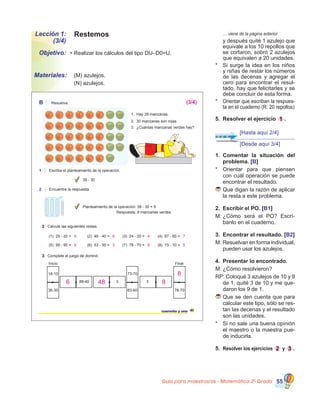 Guía para maestros/as - Matemática 20
Grado 55
Lección 1:
(3/4)
Objetivo:
Materiales:
Restemos
•	Realizar los cálculos del tipo DU–D0=U.
	 (M) azulejos.
	 (N) azulejos.
1.	 Comentar la situación del
problema. [B]
*	 Orientar para que piensen
con cuál operación se puede
encontrar el resultado.
	Que digan la razón de aplicar
la resta a este problema.
2.	 Escribir el PO. [B1]
M:	¿Cómo será el PO? Escrí-
banlo en el cuaderno.
3.	 Encontrar el resultado. [B2]
M:	Resuelvan en forma individual,
pueden usar los azulejos.
4.	 Presentar lo encontrado.
M:	¿Cómo resolvieron?
RP: Coloqué 3 azulejos de 10 y 9
de 1, quité 3 de 10 y me que-
daron los 9 de 1.
	Que se den cuenta que para
calcular este tipo, sólo se res-
tan las decenas y el resultado
son las unidades.
* 	 Si no sale una buena opinión
el maestro o la maestra pue-
de inducirla.
5.	 Resolver los ejercicios 2 y 3 .
41cuarenta y uno
B Resuelva.
2 Calcule las siguientes restas.
3 Complete el juego de dominó.
Inicio Final
1. Hay 39 manzanas.
2. 30 manzanas son rojas.
3. ¿Cuántas manzanas verdes hay?
(1) 29 - 20 = (2) 46 - 40 = (3) 24 - 20 = (4) 67 - 60 =
(5) 99 - 90 = (6) 53 - 50 = (7) 78 - 70 = (8) 15 - 10 =
2 Encuentre la respuesta.
Planteamiento de la operación: 39 - 30 = 9
Respuesta: 9 manzanas verdes
1 Escriba el planteamiento de la operación.
39 - 30
88-40
78-7063-60
73-70
3 3
36-30
16-10
9 6 4 7
9 3 8 5
(3/4)
8
8486
	 … viene de la página anterior
	 y después quité 1 azulejo que
equivale a los 10 repollos que
se cortaron, sobró 2 azulejos
que equivalen a 20 unidades.
*	 Si surge la idea en los niños
y niñas de restar los números
de las decenas y agregar el
cero para encontrar el resul-
tado, hay que felicitarles y se
debe concluir de esta forma.
*	 Orientar que escriban la respues-
ta en el cuaderno (R: 20 repollos)
5.	 Resolver el ejercicio 1 .
[Hasta aquí 2/4]
[Desde aquí 3/4]
 