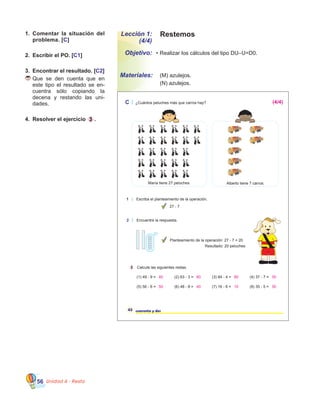 Unidad 4 - Resta56
1.	 Comentar la situación del
problema. [C]
2.	 Escribir el PO. [C1]
3.	 Encontrar el resultado. [C2]
	Que se den cuenta que en
este tipo el resultado se en-
cuentra sólo copiando la
decena y restando las uni-
dades.
4.	 Resolver el ejercicio 3 .
42 cuarenta y dos
C ¿Cuántos peluches más que carros hay?
1 Escriba el planteamiento de la operación.
27 - 7
3 Calcule las siguientes restas.
(1) 49 - 9 = (2) 63 - 3 = (3) 84 - 4 = (4) 37 - 7 =
(5) 56 - 6 = (6) 48 - 8 = (7) 16 - 6 = (8) 35 - 5 =
María tiene 27 peluches. Alberto tiene 7 carros.
2 Encuentre la respuesta.
Planteamiento de la operación: 27 - 7 = 20
Resultado: 20 peluches
40 60 80 30
50 40 10 30
(4/4)
Lección 1:
(4/4)
Objetivo:
Materiales:
Restemos
•	Realizar los cálculos del tipo DU–U=D0.
	 (M) azulejos.
	 (N) azulejos.
 