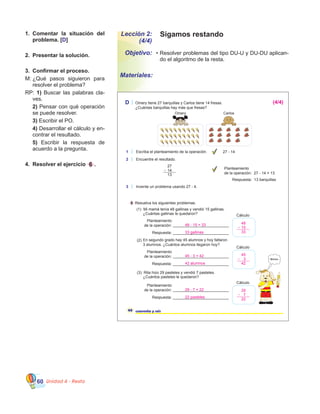 Unidad 4 - Resta60
Lección 2:
(4/4)
Objetivo:
Materiales:
Sigamos restando
•	Resolver problemas del tipo DU-U y DU-DU aplican-
do el algoritmo de la resta.
1.	 Comentar la situación del
problema. [D]
2.	 Presentar la solución.
3.	 Confirmar el proceso.
M:		¿Qué pasos siguieron para
resolver el problema?
RP: 1) Buscar las palabras cla-
ves.
	 2) Pensar con qué operación
se puede resolver.
	 3) Escribir el PO.
	 4) Desarrollar el cálculo y en-
contrar el resultado.
	 5) Escribir la respuesta de
acuerdo a la pregunta.
4.	 Resolver el ejercicio 6 .
D Omery tiene 27 barquillas y Carlos tiene 14 fresas.
¿Cuántas barquillas hay más que fresas?
6 Resuelva los siguientes problemas.
Planteamiento
de la operación:
Respuesta: __________________________
Planteamiento
de la operación:
Respuesta: __________________________
Planteamiento
de la operación:
Respuesta: __________________________
46 cuarenta y seis
Mmmm.
(1) Mi mamá tenía 48 gallinas y vendió 15 gallinas.
¿Cuántas gallinas le quedaron?
En segundo grado hay 45 alumnos y hoy faltaron
3 alumnos. ¿Cuántos alumnos llegaron hoy?
(3) Rita hizo 29 pasteles y vendió 7 pasteles.
¿Cuántos pasteles le quedaron?
Omery Carlos
__________________________
__________________________
Cálculo
Cálculo
Cálculo
__________________________
27
14
13
2 Encuentre el resultado.
3 Invente un problema usando 27 - 4.
Planteamiento
de la operación: 27 - 14 = 13
Respuesta: 13 barquillas
1 Escriba el planteamiento de la operación. 27 - 14
(2)
(4/4)
48 - 15 = 33
33 gallinas
45 - 3 = 42
42 alumnos
48
15
33
45
3
42
29
7
22
29 - 7 = 22
22 pasteles
 