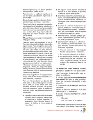 Guía para maestros/as - Matemática 20
grado V
de forma precisa y con pocas palabras
tratando de no hablar mucho.
A continuación se explica el significado de
las dos letras utilizadas en el proceso de
enseñanza.
M: significa pregunta o indicación de los y
las docentes a los niños y a las niñas.
Es necesario hacer preguntas interesantes
que despierten el interés de los alumnos
y las alumnas, evitando por tanto aquellas
para responder con palabras breves como
«sí» y «no». Son muy importantes las
preguntas que hacen pensar a los niños
y a las niñas.
RP: significa reacciones previsibles de los
niños y las niñas.
Hay que prever las reacciones de los ni-
ños y las niñas, incluyendo las respuestas
equivocadas. Para corregir las respuestas
equivocadas hay que pensar como piensan
los niños y las niñas, por tanto debemos
evitar decir solamente «está mala», y en-
señar la respuesta correcta o hacer que
contesten otros niños. Hay que dar tiempo
para que piensen el por qué de su respues-
ta hasta descubrir que está equivocada. Al
mismo tiempo, los y las docentes tienen
que pensar por qué se han equivocado y
reflexionar sobre su manera de enseñar y
preguntar. Además, las respuestas de los
niños y las niñas pueden ser indicadores
para evaluar el nivel de entendimiento del
contenido de la lección.
En cuanto al significado de los demás sím-
bolos, consulte a la “Estructura de la Guía
para Maestros y Maestras”.
Para ser más práctico el uso de esta GM
en el aula, se da una descripción general,
por lo tanto, no se les indica a los y las
docentes todas las acciones, así que tie-
nen que agregarlas según la necesidad,
entre las cuales las siguientes se aplican
en general:
1.	 La GM no dice nada sobre la evaluación
de cada clase, porque ésta corresponde
al objetivo y es fácil de encontrar. La
evaluación debe hacerse durante la
clase y al final de la misma según la
necesidad.
2.	 En algunos casos, no está indicado el
repaso de la clase anterior, lo que hay
que hacer según la necesidad.
3.	 Cuando se les dan los problemas o ejer-
cicios, los docentes tienen que recorrer
el aula identificando los errores de los
niños y las niñas y ayudarles a descubrir
el error.
4.	 Cuando la cantidad de ejercicios es
grande, se hace la comprobación y co-
rrección de errores cada 4 ó 5 ejercicios,
para que los niños y las niñas no repitan
el mismo tipo de equivocación.
5.	 Preparar tareas, como por ejemplo ejer-
cicios suplementarios, para los niños y
las niñas que terminan rápido.
6.	 La orientación individual no está indica-
da, sin embargo, es imprescindible. Los
y las docentes pueden realizarla en las
ocasiones siguientes:
•	 Cuando recorren el aula después
facilitar los ejercicios o problemas.
•	 En el receso, después de la clase.
•	 En la revisión del cuaderno (hay que
tener cuidado de que los niños y las
niñas no pierdan tiempo haciendo
colas en filas para que el docente los
corrija)
La manera de cómo trabajar con los
problemas planteados (de aplicación)
Hay 3 elementos fundamentales para re-
solver un problema.
1. Primero escribir el planteamiento de la
operación (PO). Si no se sabe el resulta-
do en ese momento, sólo escribir el lado
izquierdo.
2. Luego efectuar el cálculo, según la
necesidad.
Escribir el resultado del cálculo en el lado
derecho del PO y completarlo.
3. Escribir la respuesta (R) con la unidad
necesaria.
	 [Ejemplo]
	 PO: 26+35=61 R: 61 mentas
Primero se juzga que la respuesta se pue-
de encontrar con la adición y escribir el lado
 