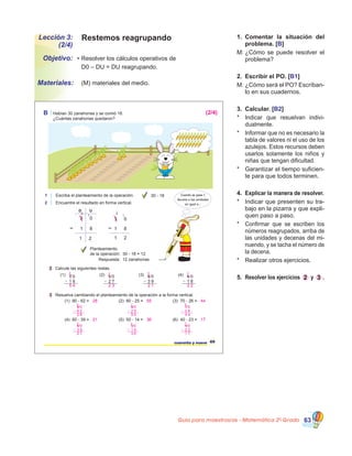 Guía para maestros/as - Matemática 20
Grado 63
Lección 3:
(2/4)
Objetivo:
Materiales:
Restemos reagrupando
•	Resolver los cálculos operativos de
	 D0 – DU = DU reagrupando.
1.	 Comentar la situación del
problema. [B]
M:	¿Cómo se puede resolver el
problema?
2.	 Escribir el PO. [B1]
M:	¿Cómo será el PO? Escríban-
lo en sus cuadernos.
3.	 Calcular. [B2]
*	 Indicar que resuelvan indivi-
dualmente.
*	 Informar que no es necesario la
tabla de valores ni el uso de los
azulejos. Estos recursos deben
usarlos solamente los niños y
niñas que tengan dificultad.
*	 Garantizar el tiempo suficien-
te para que todos terminen.
4.	 Explicar la manera de resolver.
*	 Indicar que presenten su tra-
bajo en la pizarra y que expli-
quen paso a paso.
*	 Confirmar que se escriben los
números reagrupados, arriba de
las unidades y decenas del mi-
nuendo, y se tacha el número de
la decena.
*	 Realizar otros ejercicios.
5.	 Resolver los ejercicios 2 y 3 .
	 (M) materiales del medio.
B Habían 30 zanahorias y se comió 18.
¿Cuántas zanahorias quedaron?
1 Escriba el planteamiento de la operación.
2 Encuentre el resultado en forma vertical.
30 - 18
2 Calcule las siguientes restas.
3 Resuelva cambiando el planteamiento de la operación a la forma vertical.
49cuarenta y nueve
(1) 7 0
1 6
(2) 5 0
2 7
(3) 6 0
3 9
(4) 4 0
1 8
(1) 90 - 62 = (2) 80 - 25 = (3) 70 - 26 =
(4) 60 - 39 = (5) 50 - 14 = (6) 40 - 23 =
Planteamiento
de la operación: 30 - 18 = 12
Respuesta: 12 zanahorias
D U
3 0
1 2
1 8
2
1
3 0
1 8
1 2
2
1
Cuando se pasa 1
decena a las unidades
es igual a...
28 55 44
21 36 17
1 1 1 1
6 4 5 3
5 4 2 3 2 1 2 2
9 0
6 2
2 8
8
1 8 0
2 5
5 5
7
1 7 0
2 6
4 4
6
1
4 0
2 3
1 7
3
15 0
1 4
3 6
4
16 0
3 9
2 1
5
1
(2/4)
 
