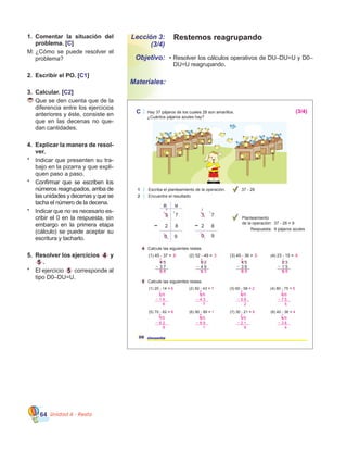 Unidad 4 - Resta64
Lección 3:
(3/4)
Objetivo:
Materiales:
Restemos reagrupando
•	Resolver los cálculos operativos de DU–DU=U y D0–
DU=U reagrupando.
1.	 Comentar la situación del
problema. [C]
M:	¿Cómo se puede resolver el
problema?
2.	 Escribir el PO. [C1]
3.	 Calcular. [C2]
	Que se den cuenta que de la
diferencia entre los ejercicios
anteriores y éste, consiste en
que en las decenas no que-
dan cantidades.
4.	 Explicar la manera de resol-
ver.
*	 Indicar que presenten su tra-
bajo en la pizarra y que expli-
quen paso a paso.
*	 Confirmar que se escriben los
números reagrupados, arriba de
las unidades y decenas y que se
tacha el número de la decena.
*	 Indicar que no es necesario es-
cribir el 0 en la respuesta, sin
embargo en la primera etapa  
(cálculo) se puede aceptar su
escritura y tacharlo.
5.	 Resolver los ejercicios 4 y
5 .
*	 El ejercicio 5 corresponde al
tipo D0–DU=U.
C Hay 37 pájaros de los cuales 28 son amarillos.
¿Cuántos pájaros azules hay?
1 Escriba el planteamiento de la operación.
2 Encuentre el resultado.
37 - 28
4 Calcule las siguientes restas.
5 Calcule las siguientes restas.
50 cincuenta
(1) 45 - 37 = (2) 52 - 49 = (3) 45 - 36 = (4) 23 - 15 =
Planteamiento
de la operación: 37 - 28 = 9
Respuesta: 9 pájaros azules
D U
3 7
0 9
2 8
2
1
3 7
2 8
0 9
2
1
4 5
3 7
5 2
4 9
4 5
3 6
2 3
1 5
(1) 20 - 14 =
(5) 70 - 62 =
(2) 50 - 43 =
(6) 90 - 89 =
(3) 60 - 58 =
(7) 30 - 21 =
(4) 80 - 75 =
(8) 40 - 36 =
8 3 9 8
6
8
7
1
2
9
5
4
3 4 3 1
1 1 1 1
(3/4)
0 8 0 3 0 9 0 8
2 0
1 4
6
1
1
7 0
6 2
8
6
1 9 0
8 9
1
8
1
5 0
4 3
7
4
1
3 0
2 1
9
2
1
6 0
5 8
2
5
1
4 0
3 6
4
3
1
8 0
7 5
5
7
1
 
