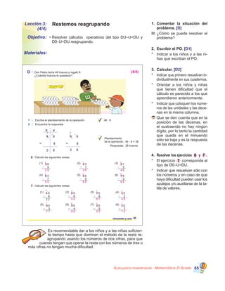 Guía para maestros/as - Matemática 20
Grado 65
Lección 3:
(4/4)
Objetivo:
Materiales:
Restemos reagrupando
•	Resolver cálculos   operativos del tipo DU–U=DU y    
D0–U=DU reagrupando.
1.	 Comentar la situación del
problema. [D]
M:	¿Cómo se puede resolver el
problema?
2.	 Escribir el PO. [D1]
*	 Indicar a los niños y a las ni-
ñas que escriban el PO.
3.	 Calcular. [D2]
*	 Indicar que primero resuelvan in-
dividualmente en sus cuadernos.
*	 Orientar a los niños y niñas
que tienen dificultad que el
cálculo es parecido a los que
aprendieron anteriormente.
*	 Indicar que coloquen los núme-
ros de las unidades y las dece-
nas en la misma columna.
	Que se den cuenta que en la
posición de las decenas, en
el sustraendo no hay ningún
dígito, por lo tanto la cantidad
que queda en el minuendo
sólo se baja y es la respuesta
de las decenas.
4.	 Resolver los ejercicios 6 y 7 .
*	 El ejercicio 7 corresponde al
tipo de D0–U=DU.
*	 Indicar que resuelvan sólo con
los números y en caso de que
haya dificultad pueden usar los
azulejos y/o auxiliarse de la ta-
bla de valores.
Es recomendable dar a los niños y a las niñas suficien-
te tiempo hasta que dominen el método de la resta re-
agrupando usando los números de dos cifras, para que
cuando tengan que operar la resta con los números de tres o
más cifras no tengan mucha dificultad.
D Don Pedro tenía 46 huevos y regaló 8.
¿Cuántos huevos le quedaron?
1 Escriba el planteamiento de la operación.
2 Encuentre la respuesta.
46 - 8
6 Calcule las siguientes restas.
7 Calcule las siguientes restas.
51cincuenta y uno
(2) 4 3
7
(3) 5 1
5
(1) 3 8
9
(4) 6 2
7
(5) 9 6
8
(6) 7 5
9
(2) 6 0
6
(6) 9 0
4
(3) 7 0
9
(7) 3 0
5
(1) 4 0
8
3 2
1
3
(5) 8 0
3
(4) 5 0
2
(8) 2 0
7
Huevos
D U
4 6
3 8
8
3
1
4 6
8
3 8
3
1
Planteamiento
de la operación: 46 - 8 = 38
Respuesta: 38 huevos
2 3 4
5 8 6
5 6 4
7 8 2 1
1 1 1
1 1 1
1 1 1
1 1 1 1
(4/4)
2 9 3 6 4 6
5 5 8 8 6 6
5 4 6 1 4 8
7 7 8 6 2 5 1 3
 
