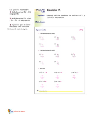 Unidad 4 - Resta66
	 	Los ejercicios tratan sobre:
	 1 Cálculo vertical DU – DU
reagrupando.
	 2 Cálculo vertical D0 – DU   
y DU – DU = U reagrupando.
	 3 Ejercicios para la confir-
mación del valor posicional.
Continúa en la siguiente página…
52 cincuenta y dos
1 Calcule las siguientes restas.
2 Calcule las siguientes restas.
3 Resuelva.
(1) 3 1
1 9
(1) 47 - 19 =
(1) 8 0
2 4
(2) 6 0
1 8
(4) 6 2
5 9
(5) 7 6
6 8
(2) 6 4
2 8
(4) 8 2
1 7
(5) 8 8
2 9
(2) 50 - 25 = (3) 38 - 29 =
(3) 7 0
6
(3) 9 3
4 6
(4) 53 - 7 = (5) 30 - 3 =
Ejercicios (2)
28 25 9
46 27
1
1 1
1 1
1
1 1
1
1
2
7 5
5 6
5
7 7
6
8
(1/1)
1 2
5 6 4 2
3 8
3 6
6 5 5 9
4 7
1 9
2 8
3
1 5 0
2 5
2 5
4
1
6 4
4 7
3 8
2 9
9
2
1
5 3
7
4 6
4
1 3 0
3
2 7
2
1
•	Resolver cálculos operativos del tipo DU–U=DU y    
D0–U=DU reagrupando.
Unidad 4:
(1/1)
Objetivo:
Materiales:
Ejercicios (2)
 