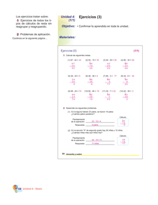 Unidad 4 - Resta68
•	Confirmar lo aprendido en toda la unidad.
	 Los ejercicios tratan sobre:
	 1 Ejercicios de todos los ti-
pos de cálculos de resta sin
reagrupar y reagrupando.
	 2 Problemas de aplicación.
Continúa en la siguiente página…
1 Calcule las siguientes restas.
Ejercicios (3)
54 cincuenta y cuatro
2 Desarrolle los siguientes problemas.
En la laguna habían 23 patos, se fueron 19 patos.
¿Cuántos patos quedaron?
___________________________
___________________________
Cálculo
(1)
En la sección "A" de segundo grado hay 26 niñas y 15 niños.
¿Cuántas niñas más que niños hay?
(2)
___________________________
___________________________
Cálculo
(2) 54 - 19 =
(6) 46 - 38 =
(3) 40 - 20 =
(7) 80 - 3 =
(1) 67 - 24 =
(5) 29 - 20 =
(4) 80 - 34 =
(8) 34 - 9 =
(10) 62 - 46 = (11) 30 - 7 =(9) 98 - 24 = (12) 42 - 39 =
Planteamiento
de la operación:
Respuesta:
Planteamiento
de la operación:
Respuesta:
35
8
20
77
43
9
46
25
16 2374 3
4 7
5 2 3
(1/1)
23 - 19 = 4
4 patos
2 3
1 9
4
1
1
26 - 15 = 11
11 niñas
2 6
1 5
1 1
5 4
1 9
4 6
3 8
4 0
2 0
8 0
3
6 7
2 4
4 3
2 9
2 0
8 0
3 4
3 4
9
3 5
1
2 0 4 6
1
9 8
3
1
7 7
7
1
2 5
2
1
6 2
4 6
3 0
7
9 8
2 4
4 2
3 9
7 4 1 6
1
2 3
1
3
1
Unidad 4:
(1/1)
Objetivo:
Materiales:
Ejercicios (3)
 