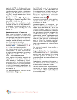 Guía para maestros/as - Matemática 20
gradoVI
izquierdo del PO: 26+35. Luego (si no se
puede encontrar la respuesta con el cálculo
mental) efectuar el cálculo, completar el
PO agregando el resultado al lado derecho:
26+35=61. Al final, se escribe la R con la
unidad: 61 mentas.
Siempre se requiere PO y R y hay que
evaluarlos por separado, es decir si está
bien el PO y si está bien la R.
Si algún niño o niña escribe bien el lado
izquierdo del PO: 26+35, pero se equivoca
en el cálculo y contesta así: PO:26+35=51
R: 51 mentas, debe darle 5 puntos si el
total es 10.
La estructura del LE y su uso
Cada unidad empieza con el repaso de lo
aprendido, que tiene que ver con la unidad
(Recordemos). Generalmente, esta parte
no está incluida en las horas de clase y los
docentes asignan el tiempo para trabajar
con el mismo según su criterio.
La unidad está dividida en lecciones, los
ejemplos (A,B,C…) y los ejercicios ( 1 , 2 ,
3 …) están numerados por lección.
Los problemas principales (ejemplos)
corresponden a los temas importantes de
la lección y están ilustrados con dibujos
o gráficas que ayudan a los niños y a las
niñas a entender los ejercicios.
En la orientación de estos ejemplos, lo
importante es hacer que los niños y las
niñas piensen por sí mismos; por lo tanto,
para presentarlos, los docentes los dibujan
en la pizarra para que los niños y las niñas
no vean la respuesta antes de tratar de
encontrarla, aun cuando la GM dice «Leer
el problema…».
Las respuestas de los ejemplos están
marcados con el signo .
La GM lleva la pauta de los ejercicios y
problemas del LE (en color rojo). Los
docentes tienen que tomar en cuenta que
pueden haber otras respuestas correctas.
Los puntos importantes del tema están
marcados con el signo .
Los ejercicios del cálculo están clasifica-
dos por criterios, los cuales pueden ser
consultados en la GM.
Un motivo de este LE es suministrar su-
ficiente cantidad de ejercicios bien clasifi-
cados, por lo tanto, en el LE a veces hay
más ejercicios que se pueden resolver en
el aula. Los docentes tienen que elegir
cierta cantidad de ejercicios de cada grupo
clasificado de modo que los niños y las
niñas puedan resolver todos los ejercicios
tipos. Los demás, se pueden utilizar como
tarea en casa, ejercicios suplementarios
para los niños y las niñas que resuelven
rápido o, en caso de la escuela multigrado,
tarea mientras esperan la indicación del o
la docente.
Por ejemplo: Unidad 4: Resta Lección 3,
la cuarta clase
Según la GM los niños y las niñas trabajan
con los ejercicios 6 y 7 . Los docentes
pueden hacer que resuelvan los primeros
dos o tres ejercicios de cada grupo en el
aula y los demás se pueden utilizar como
tarea en casa.
Hay unidades que tienen «Ejercicios» al fi-
nal, el trabajo con los mismos está incluido
en las horas de clase de la unidad.
Algunas unidades tienen «Ejercicios suple-
mentarios». Se pueden dar a los niños y
a las niñas que trabajan rápido o dejarlos
como tarea en casa.
 