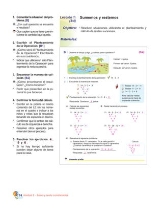 Unidad 5 - Suma y resta combinadas74
Lección 1:
(3/4)
Sumemos y restemos1.	������������������������������Comentar la situación del pro�
blema. [B]
M:	¿Con cuál operación se encuentra
el resultado?
	Que capten que se tiene que en-
contrar la cantidad que queda.
2.	 Escribir el Planteamiento
de la Operación. [B1]
M:	¿Cómo será el Planteamiento
de la Operación? Escríbanlo
en sus cuadernos.
*	 Indicar que utilicen un sólo Plan-
teamiento de la Operación para
expresar la resta sucesiva.
3.	 Encontrar la manera de cal�
cular. [B2]
M:	¿Cómo encontraron el resul-
tado? ¿Cómo hicieron?  
*	 Pedir que presenten en la pi-
zarra lo que hicieron.   
4.	 Confirmar la forma del cálculo.
*	 Escribir en la pizarra el mismo
contenido del LE sin los núme-
ros en el cuadro e indicar a los
niños y niñas que lo resuelvan
llenando los espacios en blanco.
*	 Confirmar que el orden del cál-
culo es de izquierda a derecha.
*	 Resolver otros ejemplos para
entender bien el proceso.
5.	 Resolver los ejercicios 4 ,
5 y 6 .
*	 Si no hay tiempo suficiente
pueden dejar alguno de tarea
para la casa.
•	Resolver situaciones utilizando el planteamiento y
cálculo de restas sucesivas.
Objetivo:
Materiales:
B Observe el dibujo y diga, ¿cuántos patos quedaron?
4 Calcule las siguientes
restas sucesivas.
1 Escriba el planteamiento de la operación:
2 Encuentre la manera de resolver.
14 - 3 - 2
Habían 14 patos.
Primero se fueron 3 patos.
Después se fueron 2 patos.
14 - 3 - 2 = 9
11 - 2
9
Planteamiento de la operación: 14 - 3 - 2 = ___
Respuesta: Quedaron ___ patos
1
2
3
58 cincuenta y ocho
6 Resuelva el siguiente problema.
1
2
3
Para calcular restas
sucesivas se hace de
izquierda a derecha.
Restar 14 - 3 = 11
Restar 11 - 2 = 9
14 - 3 - 2 = 9
14 - 9 - 2 =(1)
12 - 3 - 5 =(2)
5 Reste haciendo el proceso.
16 - 5 - 3 =(1) 14 - 9 - 2 =(2)
73 - 26 - 12 =(3)
Cálculo
Planteamiento de la operación: ______________
(1)
Respuesta: ___ caramelos.
Susana tenía 11 caramelos. En la calle perdió 4
caramelos y luego su hermana le comió 5 caramelos.
¿Cuántos caramelos le quedaron a Susana?
9
9
(3/4)
5 - 2
3
3
9 - 5
4
4
11 - 3
8
8
5 - 2
3
3
47 - 12
35
35
11 - 4 - 5 = 2
7 - 5
2
11 - 4 - 5 = 2
2
 